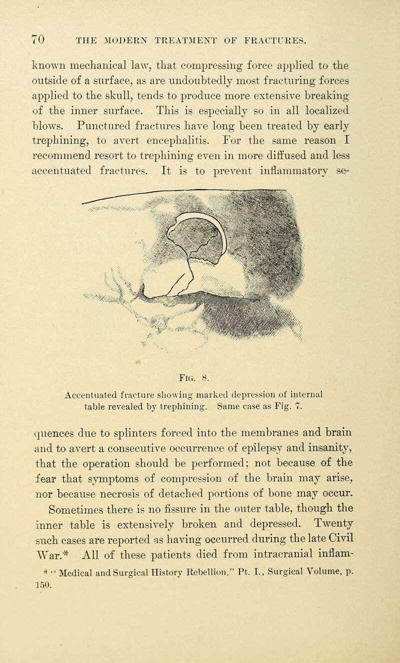 known mechanical law, that compressing force applied to the outside of a surface, as are undoubtedly most fracturing forces applied to the skull, tends to produce more extensive breaking of the inner surface. This is especially so in all localized blows. Punctured fractures have long been treated by early trephining, to avert encephalitis. For the same reason I recommend resort to trephining even in more diffused and less accentuated fractures. It is to prevent inflammatory se- Fig. 8. Accentuated fracture showing marked depression of internal table revealed by trephining. Same case as Fig. 7. quences due to splinters forced into the membranes and brain and to avert a consecutive occurrence of epilepsy and insanity, that the operation should be performed; not because of the fear that symptoms of compression of the brain may arise, nor because necrosis of detached portions of bone may occur. Sometimes there is no fissure in the outer table, though the inner table is extensively broken and depressed. Twenty such cases are reported as having occurred during the late Civil War.* All of these patients died from intracranial inflam- * Medical and Surgical History Rebellion, Pt. I., Surgical Volume, p. 150.