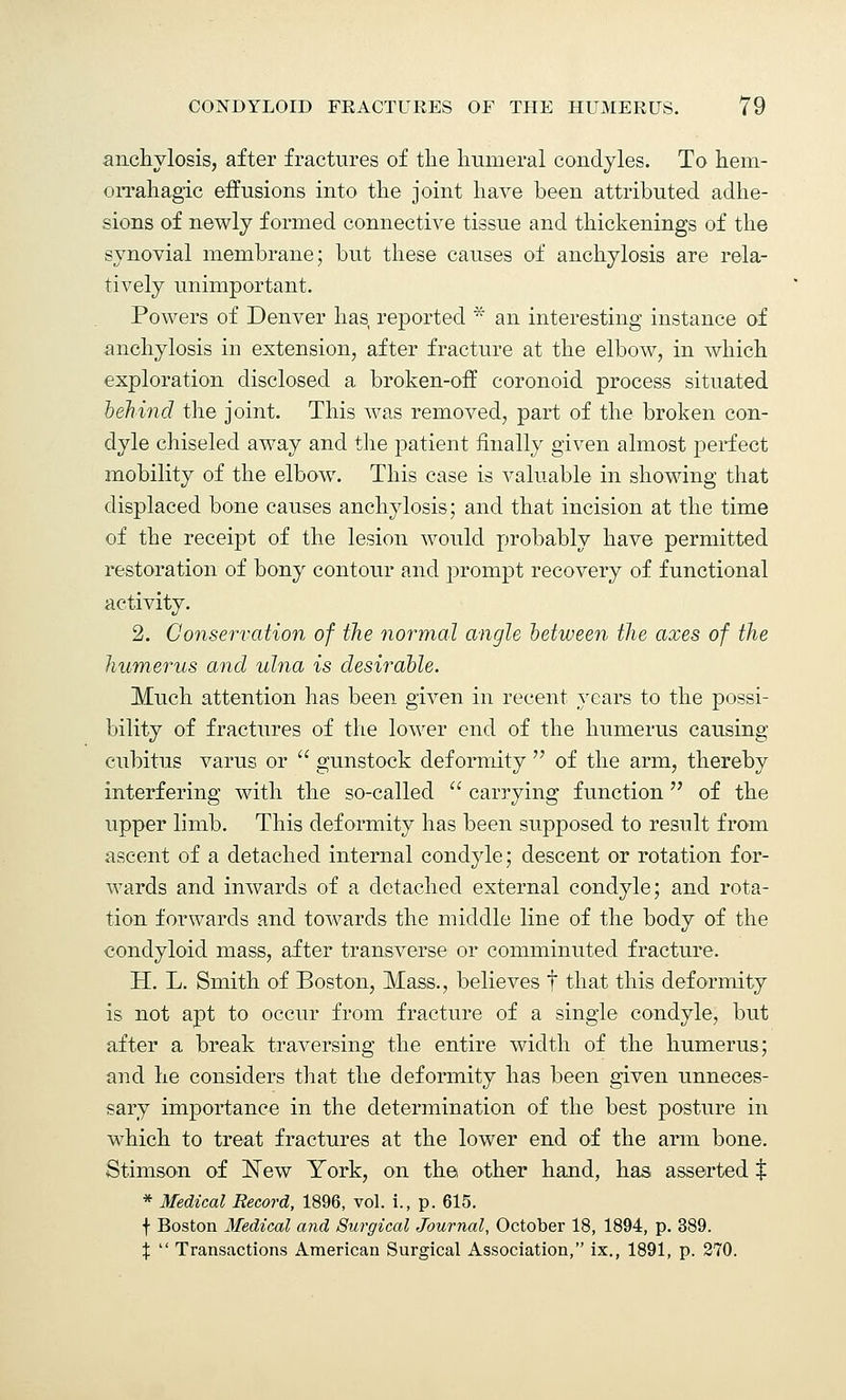 anchylosis, after fractures of the humeral condyles. To hem- orrahagic effusions into the joint have been attributed adhe- sions of newly formed connective tissue and thickenings of the synovial membrane; but these causes of anchylosis are rela- tively unimportant. Powers of Denver has reported * an interesting instance of anchylosis in extension, after fracture at the elbow, in which exploration disclosed a broken-ofT coronoid process situated behind the joint. This was removed, part of the broken con- dyle chiseled away and the patient finally given almost perfect mobility of the elbow. This case is valuable in showing that displaced bone causes anchylosis; and that incision at the time of the receipt of the lesion would probably have permitted restoration of bony contour and prompt recovery of functional activity. 2. Conservation of the normal angle between the axes of the humerus and ulna is desirable. Much attention has been given in recent years to the possi- bility of fractures of the lower end of the humerus causing cubitus varus or  gunstock deformity  of the arm, thereby interfering with the so-called  carrying function  of the upper limb. This deformity has been supposed to result from ascent of a detached internal condyle; descent or rotation for- wards and inwards of a detached external condyle; and rota- tion forwards and towards the middle line of the body of the condyloid mass, after transverse or comminuted fracture. H. L. Smith of Boston, Mass., believes f that this deformity is not apt to occur from fracture of a single condyle, but after a break traversing the entire width of the humerus; and he considers that the deformity has been given unneces- sary importance in the determination of the best posture in which to treat fractures at the lower end of the arm bone. Stimson of New York, on the other hand, has asserted $ * Medical Record, 1896, vol. i., p. 615. f Boston Medical and Surgical Journal, October 18, 1894, p. 389. %  Transactions American Surgical Association, ix., 1891, p. 270.