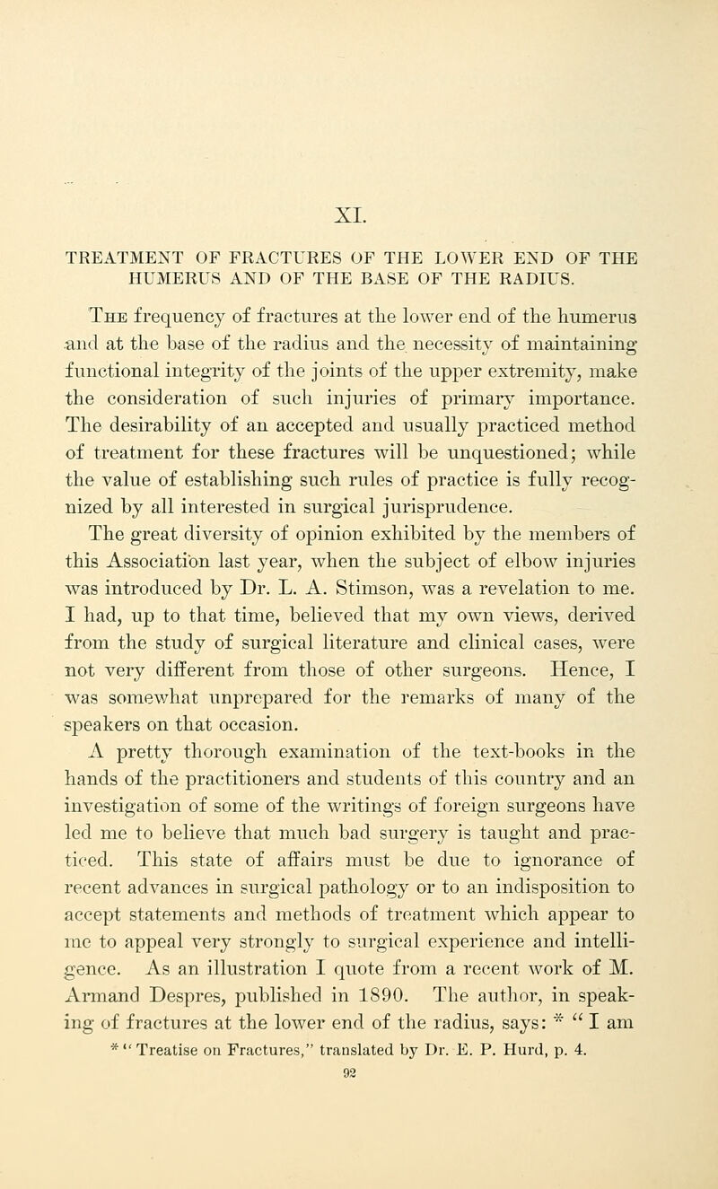 XI. TREATMENT OF FRACTURES OF THE LOWER END OF THE HUMERUS AND OF THE BASE OF THE RADIUS. The frequency of fractures at the lower end of the humerus .and at the base of the radius and the necessity of maintaining functional integrity of the joints of the upper extremity, make the consideration of such injuries of primary importance. The desirability of an accepted and usually practiced method of treatment for these fractures will be unquestioned; while the value of establishing such rules of practice is fully recog- nized by all interested in surgical jurisprudence. The great diversity of opinion exhibited by the members of this Association last year, when the subject of elbow injuries was introduced by Dr. L. A. Stimson, was a revelation to me. I had, up to that time, believed that my own views, derived from the study of surgical literature and clinical cases, were not very different from those of other surgeons. Hence, I was somewhat unprepared for the remarks of many of the speakers on that occasion. A pretty thorough examination of the text-books in the hands of the practitioners and students of this country and an investigation of some of the writings of foreign surgeons have led me to believe that much bad surgery is taught and prac- ticed. This state of affairs must be due to ignorance of recent advances in surgical pathology or to an indisposition to accept statements and methods of treatment which appear to me to appeal very strongly to surgical experience and intelli- gence. As an illustration I quote from a recent work of M. Armand Despres, published in 1890. The author, in speak- ing of fractures at the lower end of the radius, says: *  I am *  Treatise on Fractures, translated by Dr. E. P. Hurd, p. 4.