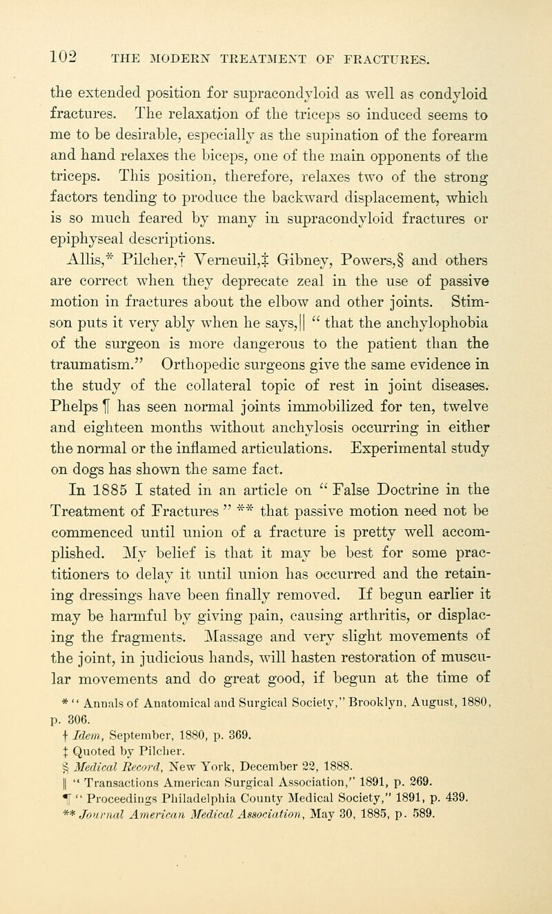 the extended position for supracondyloid as well as condyloid fractures. The relaxation of the triceps so induced seems to me to be desirable, especially as the supination of the forearm and hand relaxes the biceps, one of the main opponents of the triceps. This position, therefore, relaxes two of the strong factors tending to produce the backward displacement, which is so much feared by many in supracondyloid fractures or epiphyseal descriptions. Allis,* Pilcher,f Yerneuil,^ Gibney, Powers,§ and others are correct when they deprecate zeal in the use of passive motion in fractures about the elbow and other joints. Stim- son puts it very ably when he says,||  that the anchylophobia of the surgeon is more dangerous to the patient than the traumatism. Orthopedic surgeons give the same evidence in the study of the collateral topic of rest in joint diseases. Phelps If has seen normal joints immobilized for ten, twelve and eighteen months without anchylosis occurring in either the normal or the inflamed articulations. Experimental study on dogs has shown the same fact. In 1885 I stated in an article on  False Doctrine in the Treatment of Fractures  ** that passive motion need not be commenced until union of a fracture is pretty well accom- plished. My belief is that it may be best for some prac- titioners to delay it until union has occurred and the retain- ing dressings have been finally removed. If begun earlier it may be harmful by giving pain, causing arthritis, or displac- ing the fragments. Massage and very slight movements of the joint, in judicious hands, will hasten restoration of muscu- lar movements and do great good, if begun at the time of * Annals of Anatomical aud Surgical Society, Brooklyn, August, 1880, p. 306. \ Idem, September, 1880, p. 369. X Quoted by Pilcher. § Medical Record, New York, December 22, 1888. ||  Transactions American Surgical Association, 1891, p. 269. |[ Proceedings Philadelpbia County Medical Society, 1891, p. 439. ** Journal American Medical Association, May 30, 1885, p. 589.
