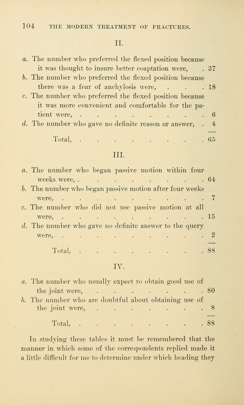 II. a. The number who preferred the flexed position because it was thought to insure better coaptation were, . 37 b. The number who preferred the flexed position because there was a fear of anchylosis were, . . .18 c. The number who preferred the flexed position because it was more convenient and comfortable for the pa- tient were, ........ 6 d. The number who gave no definite reason or answer, . 4 Total, ........ 6.5 III. a. The number who began passive motion within four weeks were, . ....... 64 b. The number who began passive motion after four weeks were, ......... 7 c. The number who did not use passive motion at all were, ......... 15 d. The number who gave no definite answer to the query were, ......... 2 Total, 88 IV. a. The number who usually expect to obtain good use of the joint were, . . . . . . .80 b. The number who are doubtful about obtaining use of the joint were, . . . . . . .8 Total, . 88 In studying these tables it must be remembered that the manner in which some of the correspondents replied made it a little difficult for me to determine under which heading they