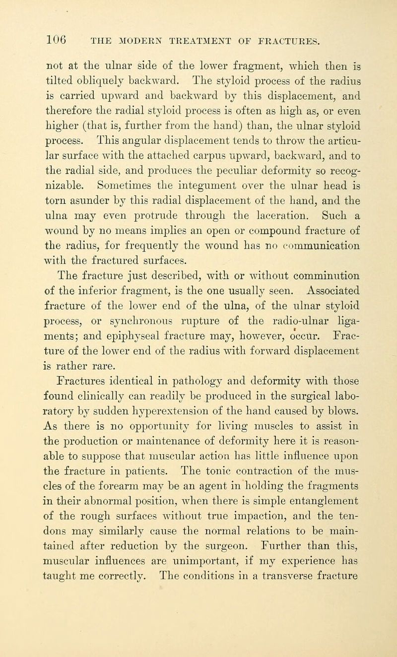 not at the ulnar side of the lower fragment, which then is tilted obliquely backward. The styloid process of the radius is carried upward and backward by this displacement, and therefore the radial styloid process is often as high as, or even higher (that is, further from the hand) than, the ulnar styloid process. This angular displacement tends to throw the articu- lar surface with the attached carpus upward, backward, and to the radial side, and produces the peculiar deformity so recog- nizable. Sometimes the integument over the ulnar head is torn asunder by this radial displacement of the hand, and the ulna may even protrude through the laceration. Such a wound by no means implies an open or compound fracture of the radius, for frequently the wound has no communication with the fractured surfaces. The fracture just described, with or without comminution of the inferior fragment, is the one usually seen. Associated fracture of the lower end of the ulna, of the ulnar styloid process, or synchronous rupture of the radio-ulnar liga- ments; and epiphyseal fracture may, however, occur. Frac- ture of the lower end of the radius with forward displacement is rather rare. Fractures identical in pathology and deformity with those found clinically can readily be produced in the surgical labo- ratory by sudden hyperextension of the hand caused by blows. As there is no opportunity for living muscles to assist in the production or maintenance of deformity here it is reason- able to suppose that muscular action has little influence upon the fracture in patients. The tonic contraction of the mus- cles of the forearm may be an agent in holding the fragments in their abnormal position, when there is simple entanglement of the rough surfaces without true impaction, and the ten- dons may similarly cause the normal relations to be main- tained after reduction by the surgeon. Further than this, muscular influences are unimportant, if my experience has taught me correctly. The conditions in a transverse fracture