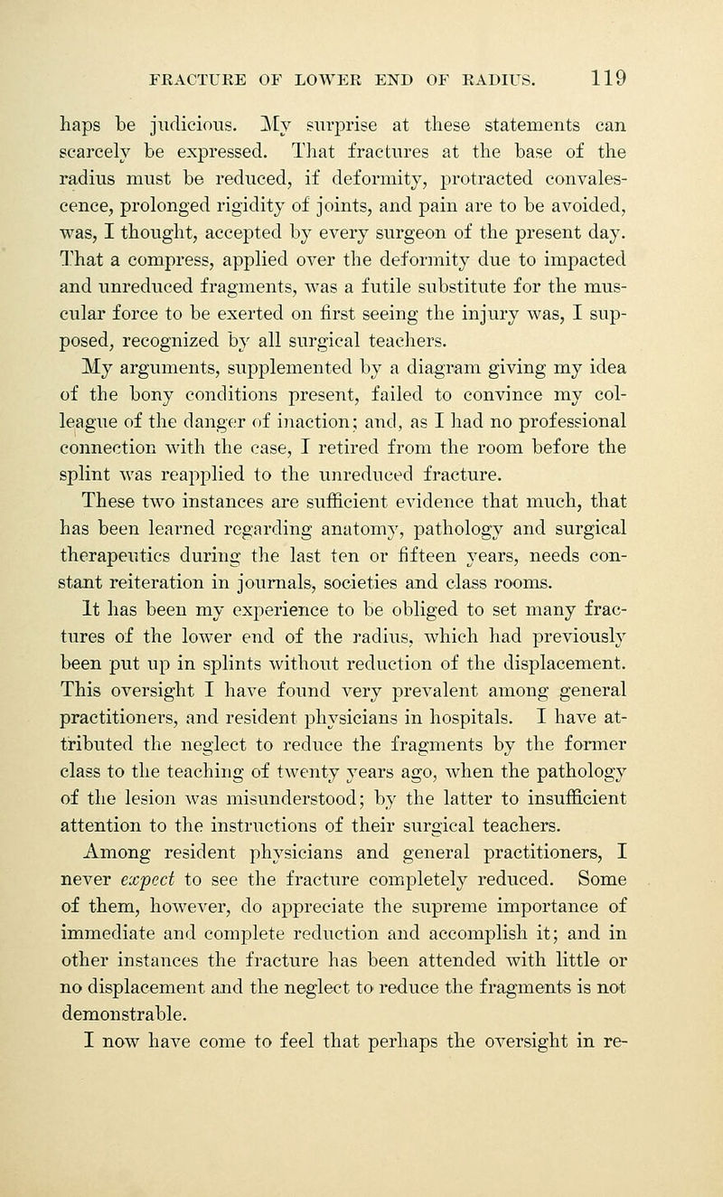 haps be judicious. My surprise at these statements can scarcely be expressed. That fractures at the base of the radius must be reduced, if deformity, protracted convales- cence, prolonged rigidity of joints, and pain are to be avoided, was, I thought, accepted by every surgeon of the present day. That a compress, applied over the deformity due to impacted and unreduced fragments, was a futile substitute for the mus- cular force to be exerted on first seeing the injury was, I sup- posed, recognized by all surgical teachers. My arguments, supplemented by a diagram giving my idea of the bony conditions present, failed to convince my col- league of the danger of inaction; and, as I had no professional connection with the case, I retired from the room before the splint was reapplied to the unreduced fracture. These two instances are sufficient evidence that much, that has been learned regarding anatomy, pathology and surgical therapeutics during the last ten or fifteen years, needs con- stant reiteration in journals, societies and class rooms. It has been my experience to be obliged to set many frac- tures of the lower end of the radius, which had previously been put up in splints without reduction of the displacement. This oversight I have found very prevalent among general practitioners, and resident physicians in hospitals. I have at- tributed the neglect to reduce the fragments by the former class to the teaching of twenty years ago, when the pathology of the lesion was misunderstood; by the latter to insufficient attention to the instructions of their surgical teachers. Among resident physicians and general practitioners, I never expect to see the fracture completely reduced. Some of them, however, do appreciate the supreme importance of immediate and complete reduction and accomplish it; and in other instances the fracture has been attended with little or no displacement and the neglect to reduce the fragments is not demonstrable. I now have come to feel that perhaps the oversight in re-