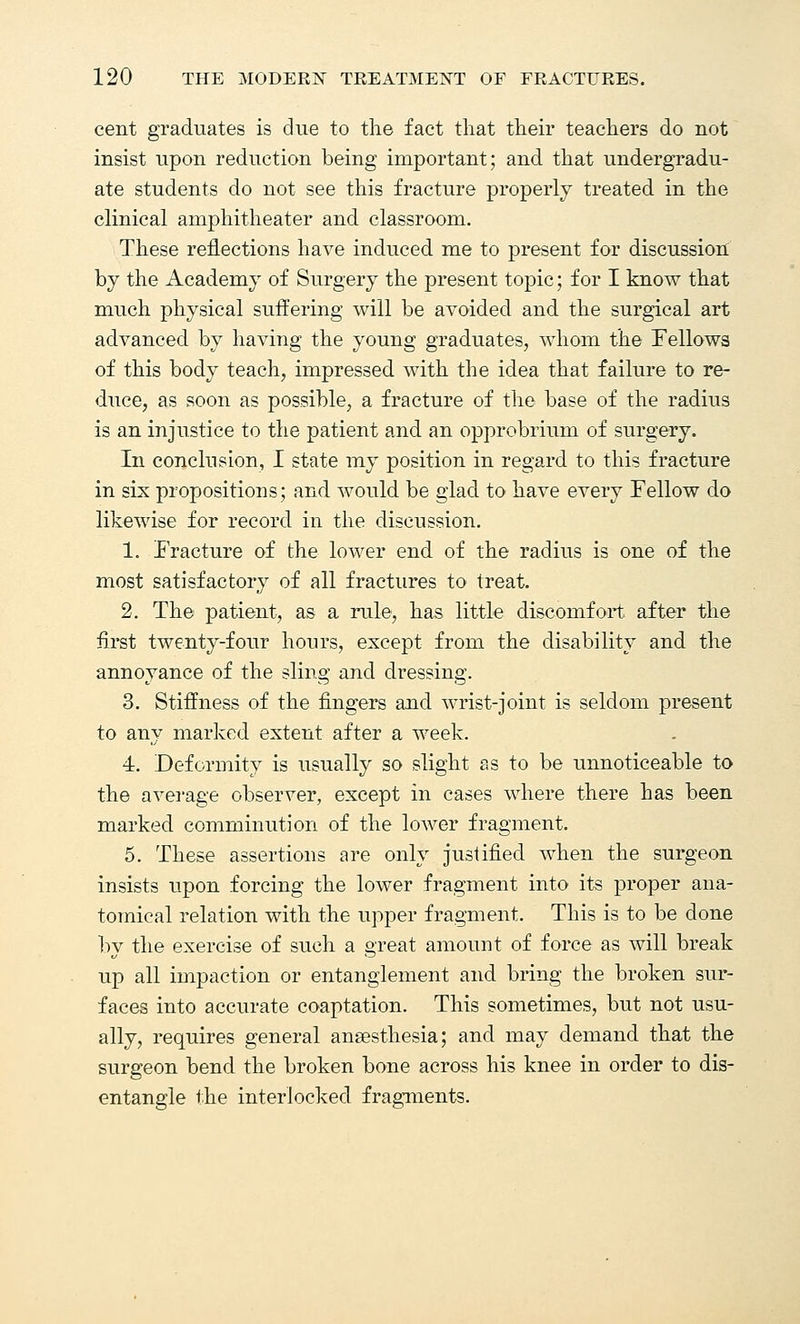 cent graduates is due to the fact that their teachers do not insist upon reduction being important; and that undergradu- ate students do not see this fracture properly treated in the clinical amphitheater and classroom. These reflections have induced me to present for discussion by the Academy of Surgery the present topic; for I know that much physical suffering will be avoided and the surgical art advanced by having the young graduates, whom the Fellows of this body teach, impressed with the idea that failure to re- duce, as soon as possible, a fracture of the base of the radius is an injustice to the patient and an opprobrium of surgery. In conclusion, I state my position in regard to this fracture in six propositions; and would be glad to have every Fellow do likewise for record in the discussion. 1. Fracture of the lower end of the radius is one of the most satisfactory of all fractures to treat. 2. The patient, as a rule, has little discomfort after the first twenty-four hours, except from the disability and the annoyance of the sling and dressing. 3. Stiffness of the fingers and wrist-joint is seldom present to any marked extent after a week. 4. Deformity is usually so slight as to be unnoticeable to the average observer, except in cases where there has been marked comminution of the lower fragment. 5. These assertions are only justified when the surgeon insists upon forcing the lower fragment into its proper ana- tomical relation with the upper fragment. This is to be done by the exercise of such a great amount of force as will break up all impaction or entanglement and bring the broken sur- faces into accurate coaptation. This sometimes, but not usu- ally, requires general anaesthesia; and may demand that the surgeon bend the broken bone across his knee in order to dis- entangle the interlocked fragments.