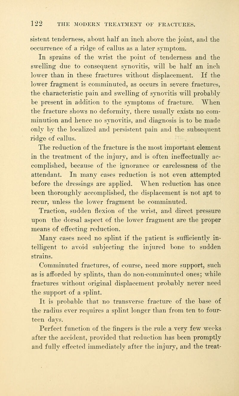 sistent tenderness, about half an inch above the joint, and the occurrence of a ridge of callus as a later symptom. In sprains of the wrist the point of tenderness and the swelling due to consequent synovitis, will be half an inch lower than in these fractures without displacement. If the lower fragment is comminuted, as occurs in severe fractures, the characteristic pain and swelling of synovitis will probably be present in addition to the symptoms of fracture. When the fracture shows no deformity, there usually exists no com- minution and hence no synovitis, and diagnosis is to be made only by the localized and persistent pain and the subsequent ridge of callus. The reduction of the fracture is the most important element in the treatment of the injury, and is often ineffectually ac- complished, because of the ignorance or carelessness of the attendant. In many cases reduction is not even attempted before the dressings are applied. When reduction has once been thoroughly accomplished, the displacement is not apt to recur, unless the lower fragment be comminuted. Traction, sudden flexion of the wrist, and direct pressure upon the dorsal aspect of the lower fragment are the proper means of effecting reduction. Many cases need no splint if the patient is sufficiently in- telligent to avoid subjecting the injured bone to sudden strains. Comminuted fractures, of course, need more support, such as is afforded by splints, than do non-comminuted ones; while fractures without original displacement probably never need the support of a splint. It is probable that no transverse fracture of the base of the radius ever requires a splint longer than from ten to four- teen days. Perfect function of the lingers is the rule a very few weeks after the accident, provided that reduction has been promptly and fully effected immediately after the injury, and the treat-