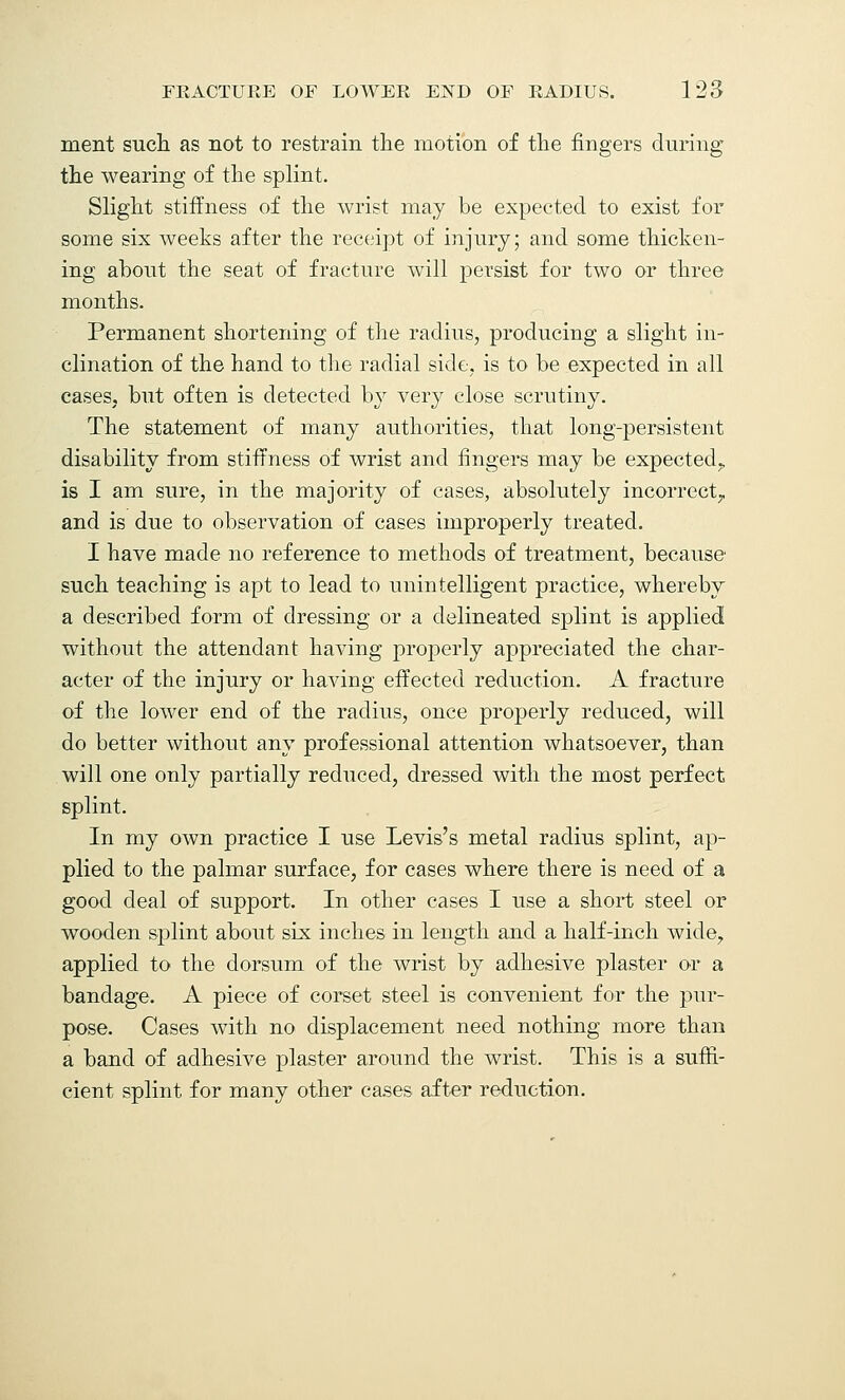 ment such as not to restrain the motion of the fingers during the wearing of the splint. Slight stiffness of the wrist may be expected to exist for some six weeks after the receipt of injury; and some thicken- ing about the seat of fracture will persist for two or three months. Permanent shortening of the radius, producing a slight in- clination of the hand to the radial side, is to be expected in all cases, but often is detected by very close scrutiny. The statement of many authorities, that long-persistent disability from stiffness of wrist and fingers may be expected,, is I am sure, in the majority of cases, absolutely incorrect,, and is due to observation of cases improperly treated. I have made no reference to methods of treatment, because such teaching is apt to lead to unintelligent practice, whereby a described form of dressing or a delineated splint is applied without the attendant having properly appreciated the char- acter of the injury or having effected reduction. A fracture of the lower end of the radius, once properly reduced, will do better without any professional attention whatsoever, than will one only partially reduced, dressed with the most perfect splint. In my own practice I use Levis's metal radius splint, ap- plied to the palmar surface, for cases where there is need of a good deal of support. In other cases I use a short steel or wooden splint about six inches in length and a half-inch wide, applied to the dorsum of the wrist by adhesive plaster or a bandage. A piece of corset steel is convenient for the pur- pose. Cases with no displacement need nothing more than a band of adhesive plaster around the wrist. This is a suffi- cient splint for many other cases after reduction.