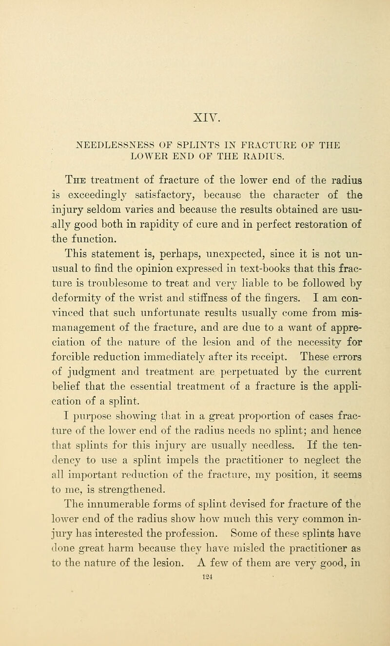 HEEDLESSNESS OF SPLINTS IN FRACTURE OF THE LOWER END OF THE RADIUS. The treatment of fracture of the lower end of the radius is exceedingly satisfactory, because the character of the injury seldom varies and because the results obtained are usu- ally good both in rapidity of cure and in perfect restoration of the function. This statement is, perhaps, unexpected, since it is not un- usual to find the opinion expressed in text-books that this frac- ture is troublesome to treat and very liable to be followed by deformity of the wrist and stiffness of the fingers. I am con- vinced that such unfortunate results usually come from mis- management of the fracture, and are due to a want of appre- ciation of the nature of the lesion and of the necessity for forcible reduction immediately after its receipt. These errors of judgment and treatment are perpetuated by the current belief that the essential treatment of a fracture is the appli- cation of a splint. I purpose showing that in a great proportion of cases frac- ture of the lower end of the radius needs no splint; and hence that splints for this injury are usually needless. If the ten- dency to use a splint impels the practitioner to neglect the all important reduction of the fracture, my position, it seems to me, is strengthened. The innumerable forms of splint devised for fracture of the lower end of the radius show how much this very common in- jury has interested the profession. Some of these splints have done great harm because they have misled the practitioner as to the nature of the lesion. A few of them are very good, in