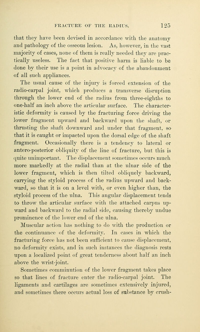 that they have been devised in accordance with the anatomy and pathology of the osseous lesion. As, however, in the vast majority of cases, none of them is really needed they are prac- tically useless. The fact that positive harm is liable to be done by their use is a point in advocacy of the abandonment of all such appliances. The usual cause of the injury is forced extension of the radio-carpal joint, which produces a transverse disruption through the lower end of the radius from three-eighths to one-half an inch above the articular surface. The character- istic deformity is caused by the fracturing force driving the lower fragment upward and backward upon the shaft, or thrusting the shaft downward and under that fragment, so- that it is caught or impacted upon the dorsal edge of the shaft fragment. Occasionally there is a tendency to lateral or antero-posterior obliquity of the line of fracture, but this is quite unimportant. The displacement sometimes occurs much more markedly at the radial than at the ulnar side of the lower fragment, which is then tilted obliquely backward, carrying the styloid process of the radius upward and back- ward, so that it is on a level with, or even higher than, the styloid process of the ulna. This angular displacement tends to throw the articular surface with the attached carpus up- ward and backward to the radial side, causing thereby undue prominence of the lower end of the ulna. Muscular action has nothing to do with the production or the continuance of the deformity. In cases in which the fracturing force has not been sufficient to cause displacement, no deformity exists, and in such instances the diagnosis rests upon a localized point of great tenderness about half an inch above the wrist-joint. Sometimes comminution of the lower fragment takes place so that lines of fracture enter the radio-carpal joint. The ligaments and cartilages are sometimes extensively injured, and sometimes there occurs actual loss of substance by crush-