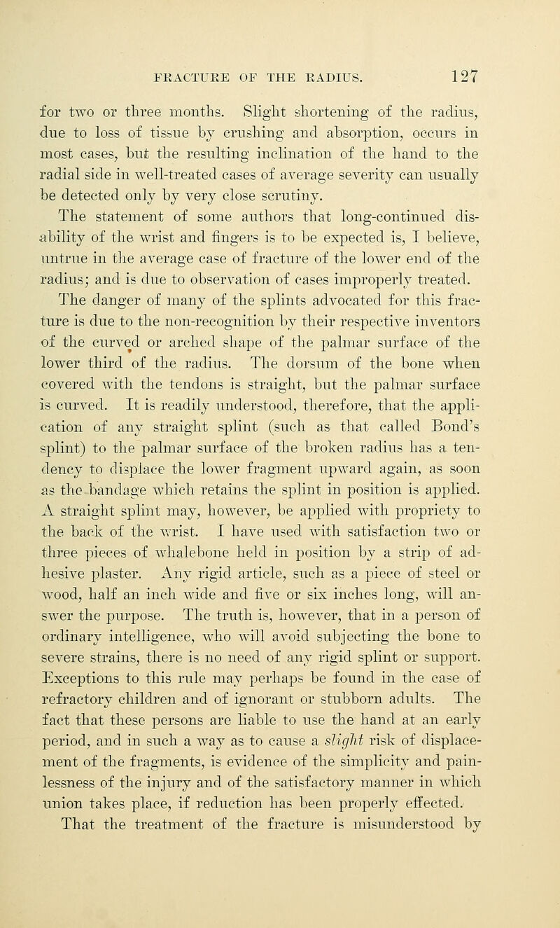 for two or three months. Slight shortening of the radius, due to loss of tissue by crushing and absorption, occurs in most cases, but the resulting inclination of the hand to the radial side in well-treated cases of average severity can usually be detected only by very close scrutiny. The statement of some authors that long-continued dis- ability of the wrist and fingers is to be expected is, I believe, untrue in the average case of fracture of the lower end of the radius; and is due to observation of cases improperly treated. The danger of many of the splints advocated for this frac- ture is due to the non-recognition by their respective inventors of the curved or arched shape of the palmar surface of the lower third of the radius. The dorsum of the bone when covered with the tendons is straight, but the palmar surface is curved. It is readily understood, therefore, that the appli- cation of any straight splint (such as that called Bond's splint) to the palmar surface of the broken radius has a ten- dency to displace the lower fragment upward again, as soon as the bandage which retains the splint in position is applied. A straight splint may, however, be applied with propriety to the back of the wrist. I have used with satisfaction two or three pieces of whalebone held in position by a strip of ad- hesive plaster. Any rigid article, such as a piece of steel or wood, half an inch wide and five or six inches long, will an- swer the purpose. The truth is, however, that in a person of ordinary intelligence, who will avoid subjecting the bone to severe strains, there is no need of any rigid splint or support. Exceptions to this rule may perhaps be found in the case of refractory children and of ignorant or stubborn adults. The fact that these persons are liable to use the hand at an early period, and in such a way as to cause a slight risk of displace- ment of the fragments, is evidence of the simplicity and pain- lessness of the injury and of the satisfactory manner in which union takes place, if reduction has been properly effected. That the treatment of the fracture is misunderstood by