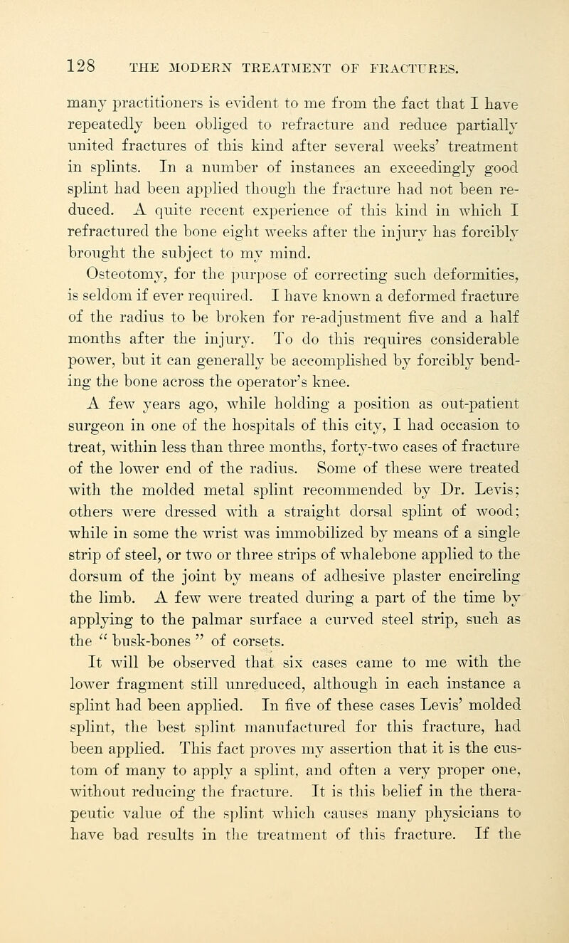 many practitioners is evident to me from the fact that I have repeatedly been obliged to refractnre and reduce partially united fractures of this kind after several weeks' treatment in splints. In a number of instances an exceedingly good splint had been applied though the fracture had not been re- duced. A quite recent experience of this kind in which I refractured the bone eight weeks after the injury has forcibly brought the subject to my mind. Osteotomy, for the purpose of correcting such deformities, is seldom if ever required. I have known a deformed fracture of the radius to be broken for re-adjustment five and a half months after the injury. To do this requires considerable power, but it can generally be accomplished by forcibly bend- ing the bone across the operator's knee. A few years ago, while holding a position as out-patient surgeon in one of the hospitals of this city, I had occasion to treat, within less than three months, forty-two cases of fracture of the lower end of the radius. Some of these were treated with the molded metal splint recommended by Dr. Levis: others were dressed with a straight dorsal splint of wood; while in some the wrist was immobilized by means of a single strip of steel, or two or three strips of whalebone applied to the dorsum of the joint by means of adhesive plaster encircling the limb. A few were treated during a part of the time by applying to the palmar surface a curved steel strip, such as the  busk-bones  of corsets. It will be observed that six cases came to me with the lower fragment still unreduced, although in each instance a splint had been applied. In five of these cases Levis' molded splint, the best splint manufactured for this fracture, had been applied. This fact proves my assertion that it is the cus- tom of many to apply a splint, and often a very proper one, without reducing the fracture. It is this belief in the thera- peutic value of the splint which causes many physicians to have bad results in the treatment of this fracture. If the