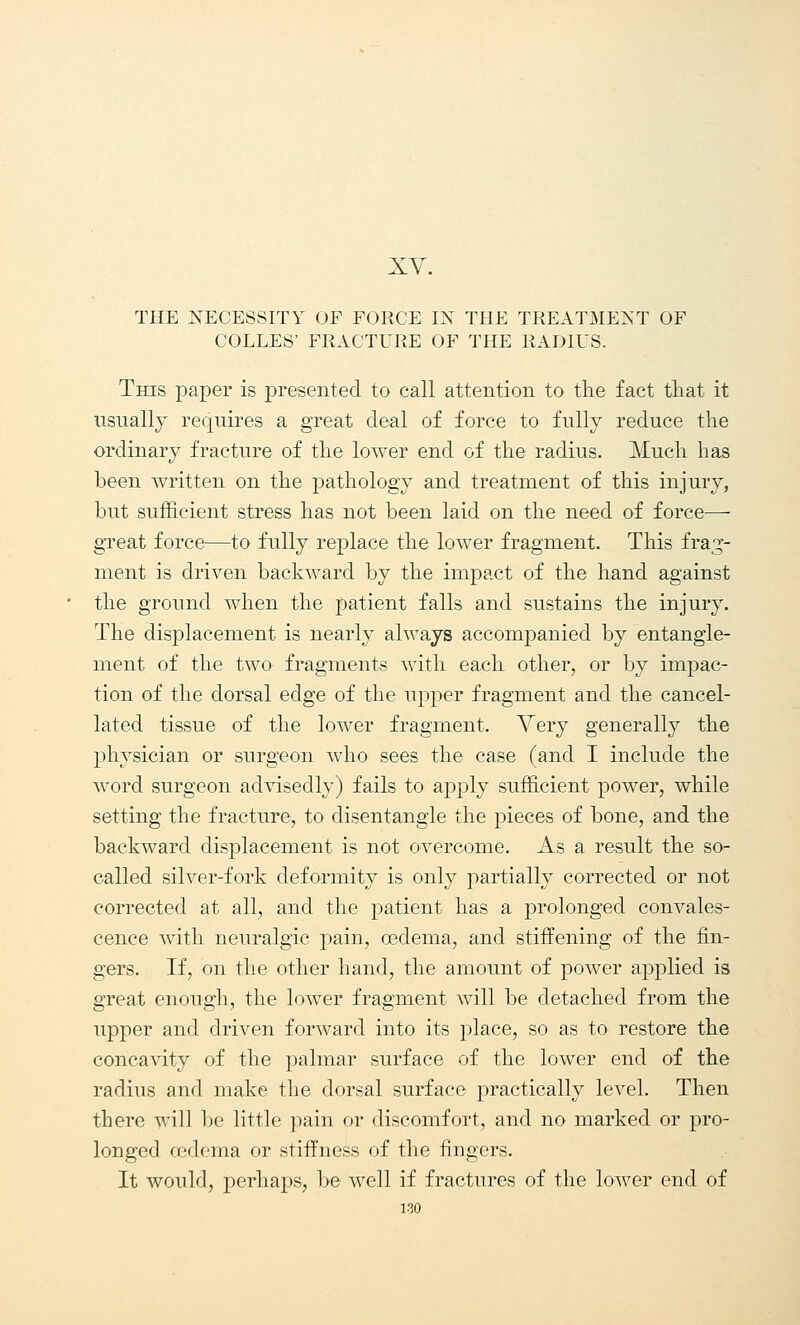 THE NECESSITY OF FORCE IN THE TREATMENT OF COLLES' FRACTURE OF THE RADIUS. This paper is presented to call attention to the fact that it usually requires a great deal of force to fully reduce the ordinary fracture of the lower end of the radius. Much has been written on the pathology and treatment of this injury, but sufficient stress has not been laid on the need of force— great force—to fully replace the lower fragment. This frag- ment is driven backward by the impact of the hand against the ground when the patient falls and sustains the injury. The displacement is nearly always accompanied by entangle- ment of the two fragments with each other, or by impac- tion of the dorsal edge of the upper fragment and the cancel- lated tissue of the lower fragment. Very generally the physician or surgeon who sees the case (and I include the word surgeon advisedly) fails to apply sufficient power, while setting the fracture, to disentangle the pieces of bone, and the backward displacement is not overcome. As a result the so- called silver-fork deformity is only partially corrected or not corrected at all, and the patient has a prolonged convales- cence with neuralgic pain, oedema, and stiffening of the fin- gers. If, on the other hand, the amount of power applied is great enough, the lower fragment will be detached from the upper and driven forward into its place, so as to restore the concavity of the palmar surface of the lower end of the radius and make the dorsal surface practically level. Then there will be little pain or discomfort, and no marked or pro- longed oedema or stiffness of the fingers. It would, perhaps, be well if fractures of the lower end of 1-30