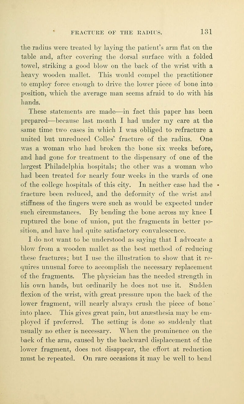the radius were treated by laying the patient's arm flat on the table and, after covering the dorsal surface with a folded towel, striking a good blow on the back of the wrist with a heavy wooden mallet. This would compel the practitioner to employ force enough to drive the lower piece of bone into position, which the average man seems afraid to do with his hands. These statements are made—in fact this paper has been prepared—because last month I had under my care at the same time two cases in which I was obliged to refracture a united but unreduced Colles' fracture of the radius. One was a woman who had broken the bone six weeks before, and had gone for treatment to the dispensary of one of the largest Philadelphia hospitals; the other was a woman who had been treated for nearly four weeks in the wards of one of the college hospitals of this city. In neither case had the fracture been reduced, and the deformity of the wrist and stiffness of the fingers were such as would be expected under such circumstances. By bending the bone across my knee I ruptured the bone of union, put the fragments in better po- sition, and have had quite satisfactory convalescence. I do not want to be understood as saying that I advocate a blow from a wooden mallet as the best method of reducing these fractures; but I use the illustration to show that it re- quires unusual force to accomplish the necessary replacement of the fragments. The physician has the needed strength in his own hands, but ordinarily he does not use it. Sudden flexion of the wrist, with great pressure upon the back of the lower fragment, will nearly always crush the piece of bone' into place. This gives great pain, but anaesthesia may be em- ployed if preferred. The setting is done so suddenly that usually no ether is necessary. When the prominence on the back of the arm, caused by the backward displacement of the lower fragment, does not disappear, the effort at reduction must be repeated. On rare occasions it may be well to bend