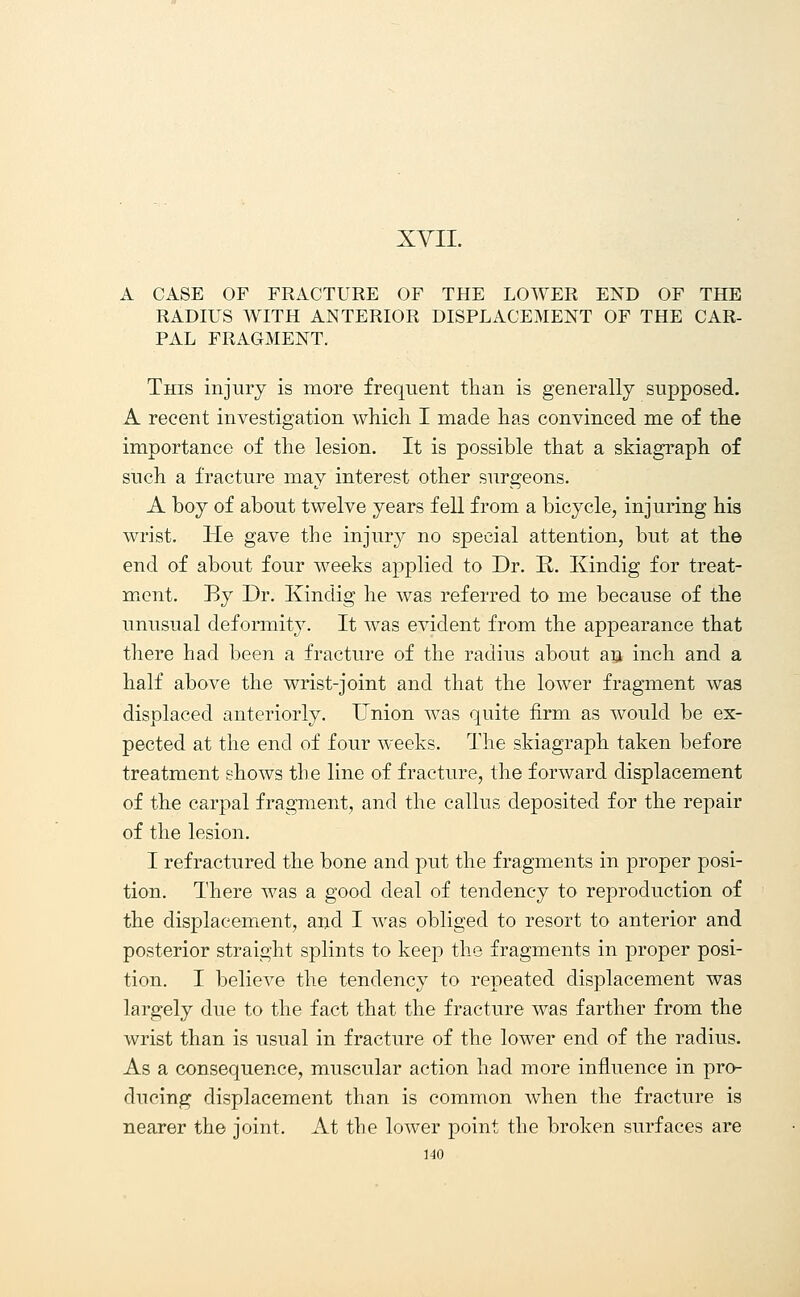 A CASE OF FRACTURE OF THE LOWER END OF THE RADIUS WITH ANTERIOR DISPLACEMENT OF THE CAR- PAL FRAGMENT. This injury is more frequent than is generally supposed. A recent investigation which I made has convinced me of the importance of the lesion. It is possible that a skiagraph of such a fracture may interest other surgeons. A boy of about twelve years fell from a bicycle, injuring his wrist. He gave the injury no special attention, but at the end of about four weeks applied to Dr. R. Kindig for treat- ment. By Dr. Kindig he was referred to me because of the unusual deformity. It was evident from the appearance that there had been a fracture of the radius about an inch and a half above the wrist-joint and that the lower fragment was displaced anteriorly. Union was quite firm as would be ex- pected at the end of four weeks. The skiagraph taken before treatment shows the line of fracture, the forward displacement of the carpal fragment, and the callus deposited for the repair of the lesion. I refractured the bone and put the fragments in proper posi- tion. There was a good deal of tendency to reproduction of the displacement, and I was obliged to resort to anterior and posterior straight splints to keep the fragments in proper posi- tion. I believe the tendency to repeated displacement was largely due to the fact that the fracture was farther from the wrist than is usual in fracture of the lower end of the radius. As a consequence, muscular action had more influence in pro- ducing displacement than is common when the fracture is nearer the joint. At the lower point the broken surfaces are