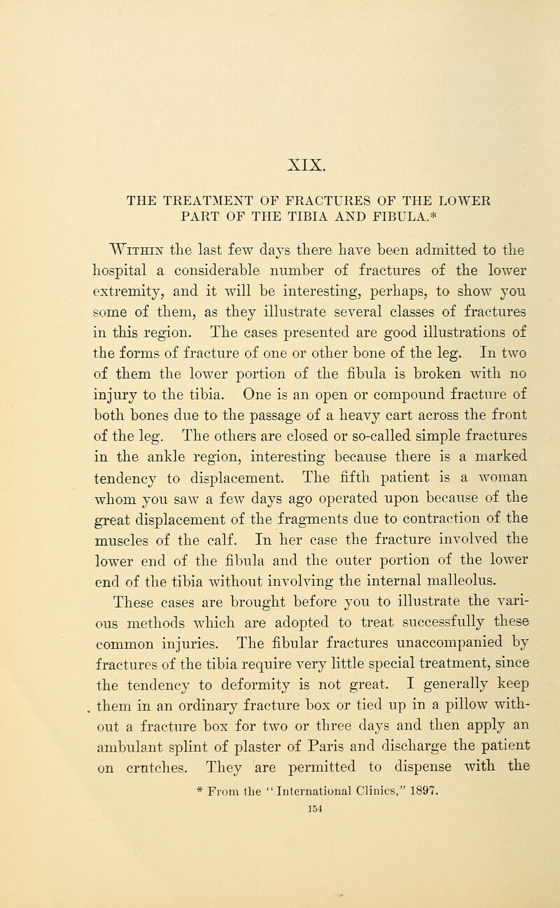 XIX. THE TREATMENT OF FRACTURES OF THE LOWER PART OF THE TIBIA AND FIBULA.* Within the last few days there have been admitted to the hospital a considerable number of fractures of the lower extremity, and it will be interesting, perhaps, to show you some of them, as they illustrate several classes of fractures in this region. The cases presented are good illustrations of the forms of fracture of one or other bone of the leg. In two of them the lower portion of the fibula is broken with no injury to the tibia. One is an open or compound fracture of both bones due to the passage of a heavy cart across the front of the leg. The others are closed or so-called simple fractures in the ankle region, interesting because there is a marked tendency to displacement. The fifth patient is a woman whom you saw a few days ago operated upon because of the great displacement of the fragments due to contraction of the muscles of the calf. In her case the fracture involved the lower end of the fibula and the outer portion of the lower end of the tibia without involving the internal malleolus. These cases are brought before you to illustrate the vari- ous methods which are adopted to treat successfully these common injuries. The fibular fractures unaccompanied by fractures of the tibia require very little special treatment, since the tendency to deformity is not great. I generally keep . them in an ordinary fracture box or tied up in a pillow with- out a fracture box for two or three days and then apply an ambulant splint of plaster of Paris and discharge the patient on crutches. They are permitted to dispense with the * From the International Clinics, 1897.