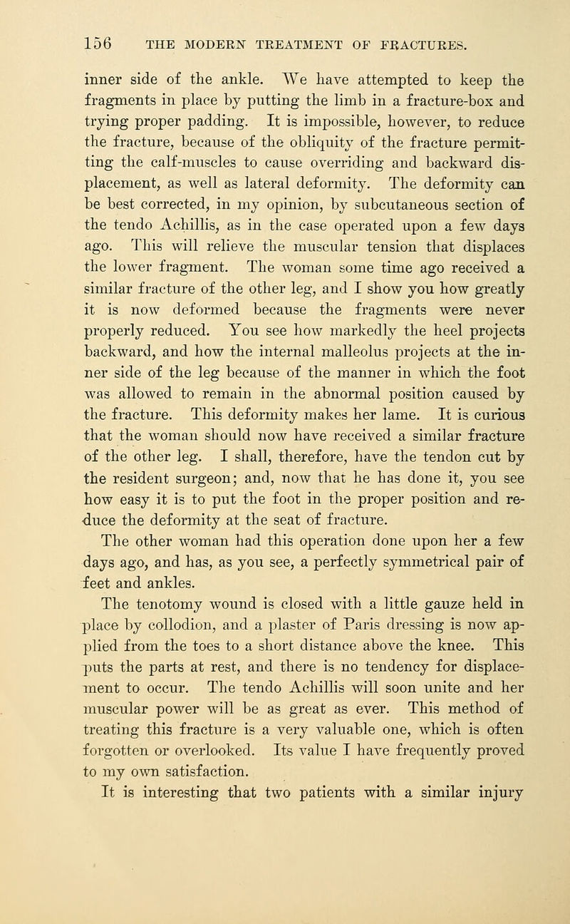 inner side of the ankle. We have attempted to keep the fragments in place by putting the limb in a fracture-box and trying proper padding. It is impossible, however, to reduce the fracture, because of the obliquity of the fracture permit- ting the calf-muscles to cause overriding and backward dis- placement, as well as lateral deformity. The deformity can be best corrected, in my opinion, by subcutaneous section of the tendo Achillis, as in the case operated upon a few days ago. This will relieve the muscular tension that displaces the lower fragment. The woman some time ago received a similar fracture of the other leg, and I show you how greatly it is now deformed because the fragments were never properly reduced. You see how markedly the heel projects backward, and how the internal malleolus projects at the in- ner side of the leg because of the manner in which the foot was allowed to remain in the abnormal position caused by the fracture. This deformity makes her lame. It is curious that the woman should now have received a similar fracture of the other leg. I shall, therefore, have the tendon cut by the resident surgeon; and, now that he has done it, you see how easy it is to put the foot in the proper position and re- duce the deformity at the seat of fracture. The other woman had this operation done upon her a few days ago, and has, as you see, a perfectly symmetrical pair of feet and ankles. The tenotomy wound is closed with a little gauze held in place by collodion, and a plaster of Paris dressing is now ap- plied from the toes to a short distance above the knee. This puts the parts at rest, and there is no tendency for displace- ment to occur. The tendo Achillis will soon unite and her muscular power will be as great as ever. This method of treating this fracture is a very valuable one, which is often forgotten or overlooked. Its value I have frequently proved to my own satisfaction. It is interesting that two patients with a similar injury