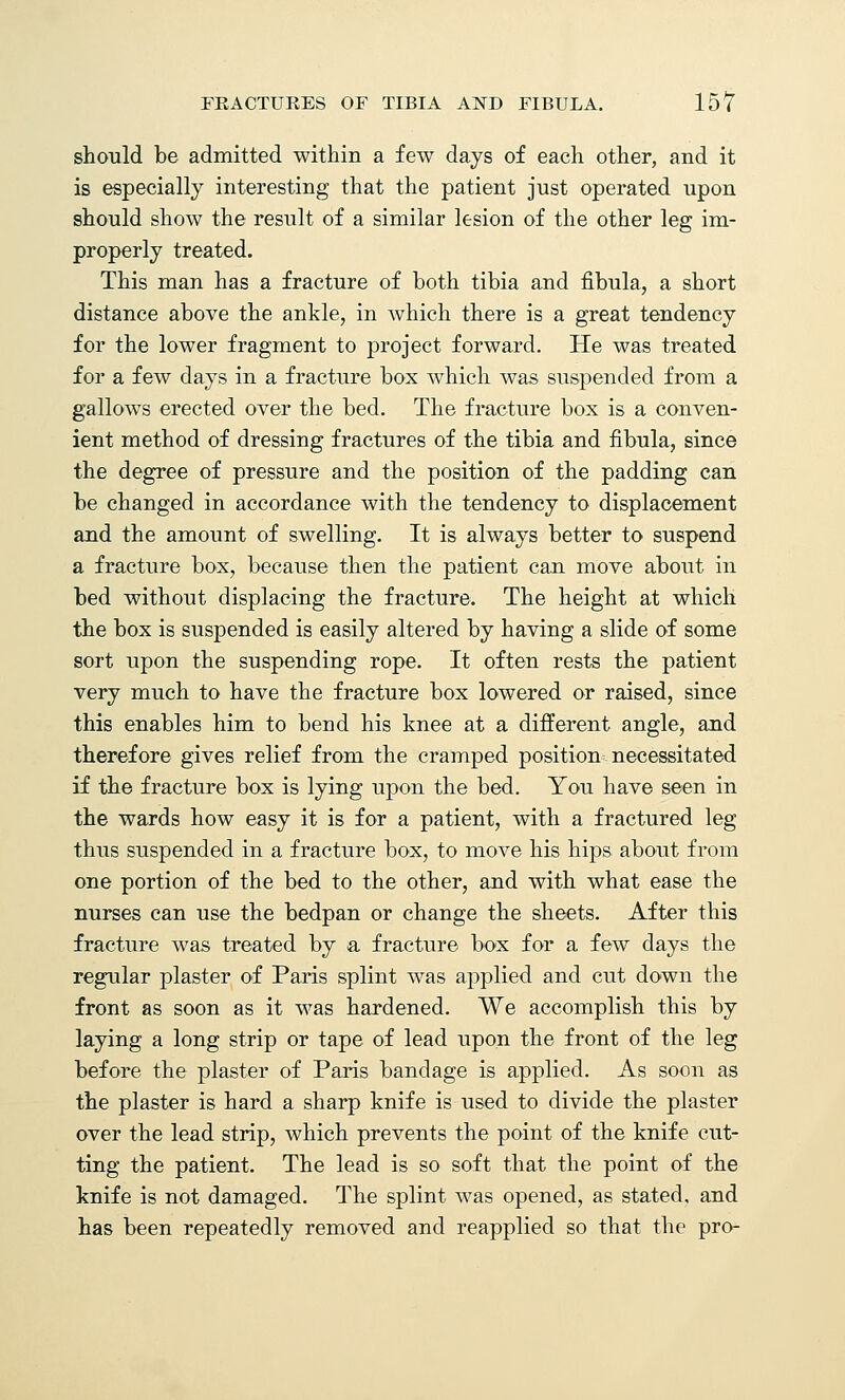 should be admitted within a few days of each other, and it is especially interesting that the patient just operated upon should show the result of a similar lesion of the other leg im- properly treated. This man has a fracture of both tibia and fibula, a short distance above the ankle, in which there is a great tendency for the lower fragment to project forward. He was treated for a few days in a fracture box which was suspended from a gallows erected over the bed. The fracture box is a conven- ient method of dressing fractures of the tibia and fibula, since the degree of pressure and the position of the padding can be changed in accordance with the tendency to displacement and the amount of swelling. It is always better to suspend a fracture box, because then the patient can move about in bed without displacing the fracture. The height at which the box is suspended is easily altered by having a slide of some sort upon the suspending rope. It often rests the patient very much to have the fracture box lowered or raised, since this enables him to bend his knee at a different angle, and therefore gives relief from the cramped position necessitated if the fracture box is lying upon the bed. You have seen in the wards how easy it is for a patient, with a fractured leg thus suspended in a fracture box, to move his hips about from one portion of the bed to the other, and with what ease the nurses can use the bedpan or change the sheets. After this fracture was treated by a fracture box for a few days the regular plaster of Paris splint was applied and cut down the front as soon as it was hardened. We accomplish this by laying a long strip or tape of lead upon the front of the leg before the plaster of Paris bandage is applied. As soon as the plaster is hard a sharp knife is used to divide the plaster over the lead strip, which prevents the point of the knife cut- ting the patient. The lead is so soft that the point of the knife is not damaged. The splint was opened, as stated, and has been repeatedly removed and reapplied so that the pro-