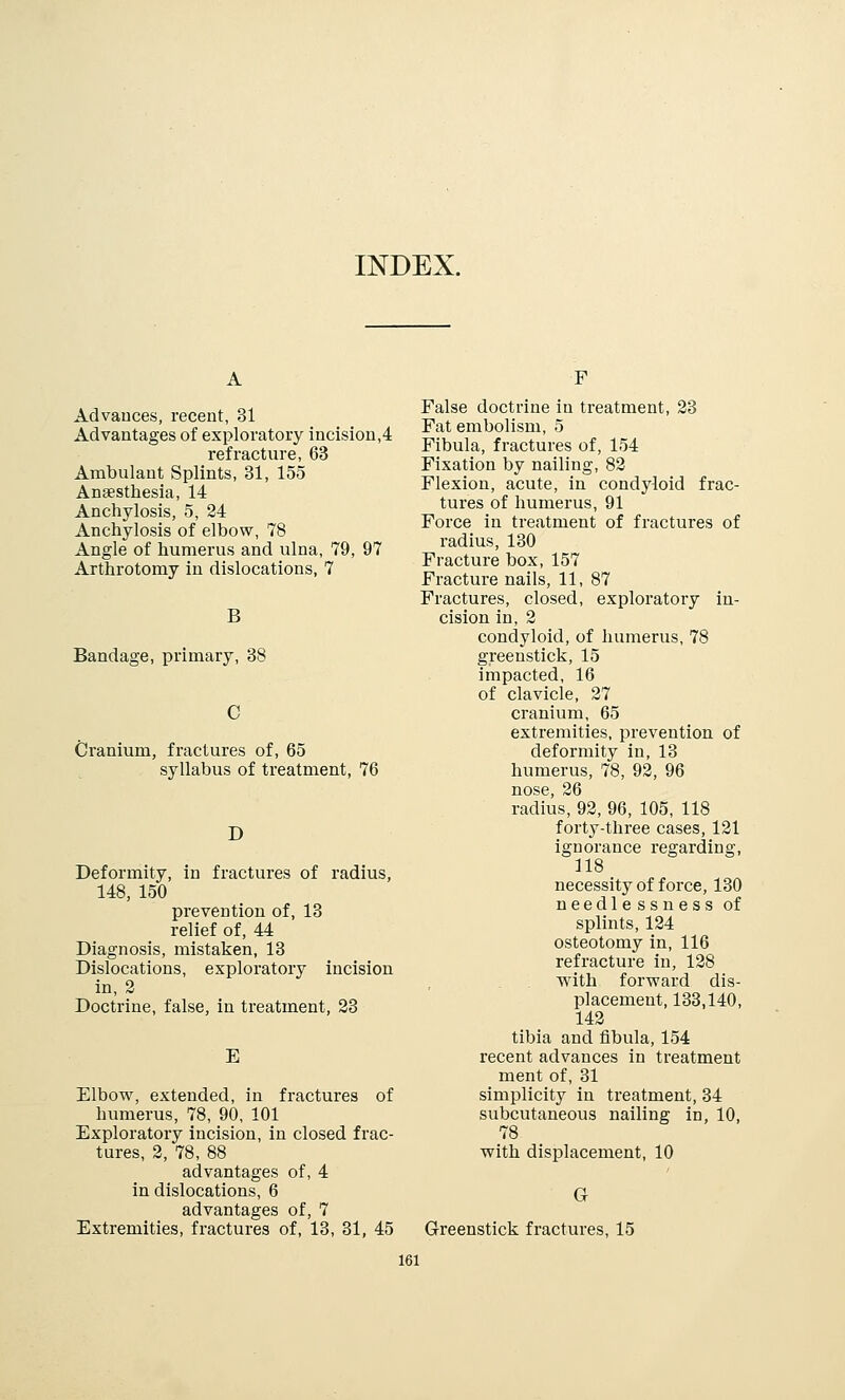 INDEX. Advances, recent, 31 Advantages of exploratory incision,4 refracture, 63 Ambulant Splints, 31, 155 Anaesthesia, 14 Anchylosis, 5, 24 Anchylosis of elbow, 78 Angle of humerus and ulna, 79, 97 Arthrotomy in dislocations, 7 B Bandage, primary, 38 Cranium, fractures of, 65 syllabus of treatment, 76 D Deformity, in fractures of radius, 148, 150 prevention of, 13 relief of, 44 Diagnosis, mistaken, 13 Dislocations, exploratory incision in, 2 Doctrine, false, in treatment, 23 E Elbow, extended, in fractures of humerus, 78, 90, 101 Exploratory incision, in closed frac- tures, 2, 78, 88 advantages of, 4 in dislocations, 6 advantages of, 7 Extremities, fractures of, 13, 31, 45 F False doctrine in treatment, 23 Fat embolism, 5 Fibula, fractures of, 154 Fixation by nailing, 82 Flexion, acute, in condyloid frac- tures of humerus, 91 Force in treatment of fractures of radius, 130 Fracture box, 157 Fracture nails, 11, 87 Fractures, closed, exploratory in- cision in, 2 condyloid, of humerus, 78 greenstick, 15 impacted, 16 of clavicle, 27 cranium, 65 extremities, prevention of deformity in, 13 humerus, 78, 92, 96 nose, 26 radius, 92, 96, 105, 118 forty-three cases, 121 ignorance regarding, 118 necessity of force, 130 needlessness of splints, 124 osteotomy in, 116 refracture in, 128 with forward dis- placement, 133,140, 142 tibia and fibula, 154 recent advances in treatment ment of, 31 simplicity in treatment, 34 subcutaneous nailing in, 10, 78 with displacement, 10 G Greenstick fractures, 15