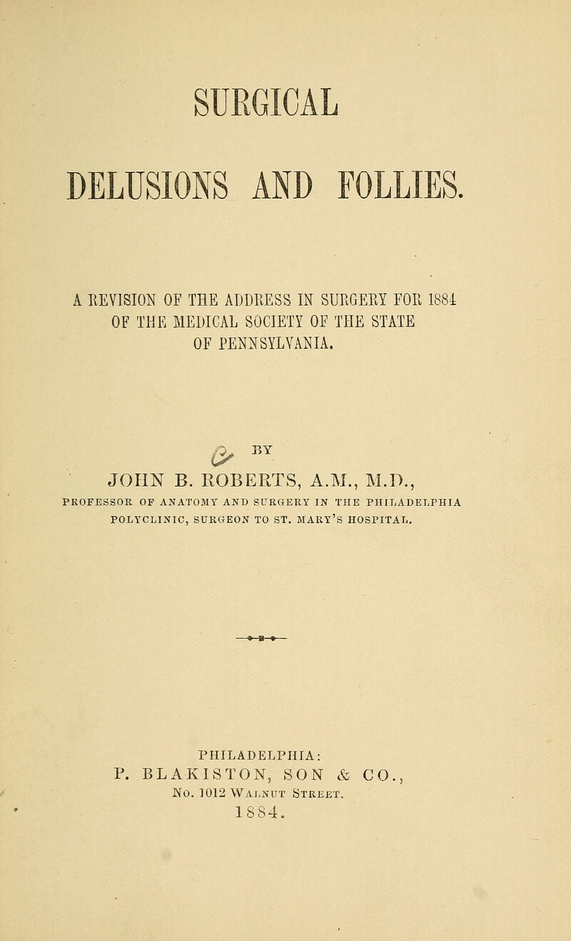 SURGICAL DELUSIONS AND FOLLIES. A REVISION OF THE ADDRESS IN SURGERY FOR 1884 OF THE MEDICAL SOCIETY OF THE STATE OF PENNSYLVANIA. JOHN B. ROBERTS, A.M., M.D., PROFESSOR OF ANATOMY AND SURGERY IN THE PHILADELPHIA POLYCLINIC, SURGEON TO ST. MARY'S HOSPITAL. PHILADELPHIA: P. BLA-KISTON, SON & CO, No. 1012 Walnut Street. 1SS4.