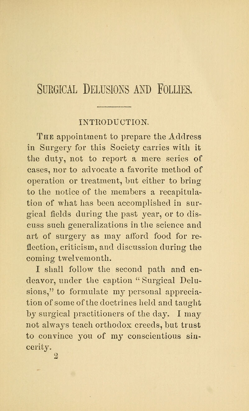 Surgical Delusions and Follies, INTRODUCTION. The appointment to prepare the Address in Surgery for this Society carries with it the duty, not to report a mere series of cases, nor to advocate a favorite method of operation or treatment, but either to bring to the notice of the members a recapitula- tion of what has been accomplished in sur- gical fields during the past year, or to dis- cuss such generalizations in the science and art of surgery as may afford food for re- flection, criticism, and discussion during the coming twelvemonth. I shall follow the second path and en- deavor, under the caption  Surgical Delu- sions, to formulate my personal apprecia- tion of some of the doctrines held and taught by surgical practitioners of the day. I may not always teach orthodox creeds, but trust to convince you of my conscientious sin- cerity.