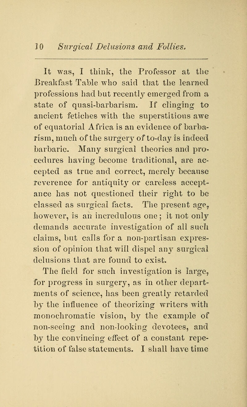 It was, I think, the Professor at the Breakfast Table who said that the learned professions had but recentty emerged from a state of quasi-barbarism. If clinging to ancient fetiches with the superstitious awe of equatorial Africa is an evidence of barba- rism, much of the surgery of to-day is indeed barbaric. Many surgical theories and pro- cedures having become traditional, are ac- cepted as true and correct, merely because reverence for antiquity or careless accept- ance has not questioned their right to be classed as surgical facts. The present age? however, is an incredulous one; it not only demands accurate investigation of all such claims, but calls for a non-partisan expres- sion of opinion that will dispel any surgical delusions that are found to exist. The field for such investigation is large, for progress in surgery, as in other depart- ments of science, has been greatly retarded hy the influence of theorizing writers with monochromatic vision, by the example of non-seeing and non-looking devotees, and hy the convincing eifect of a constant repe-
