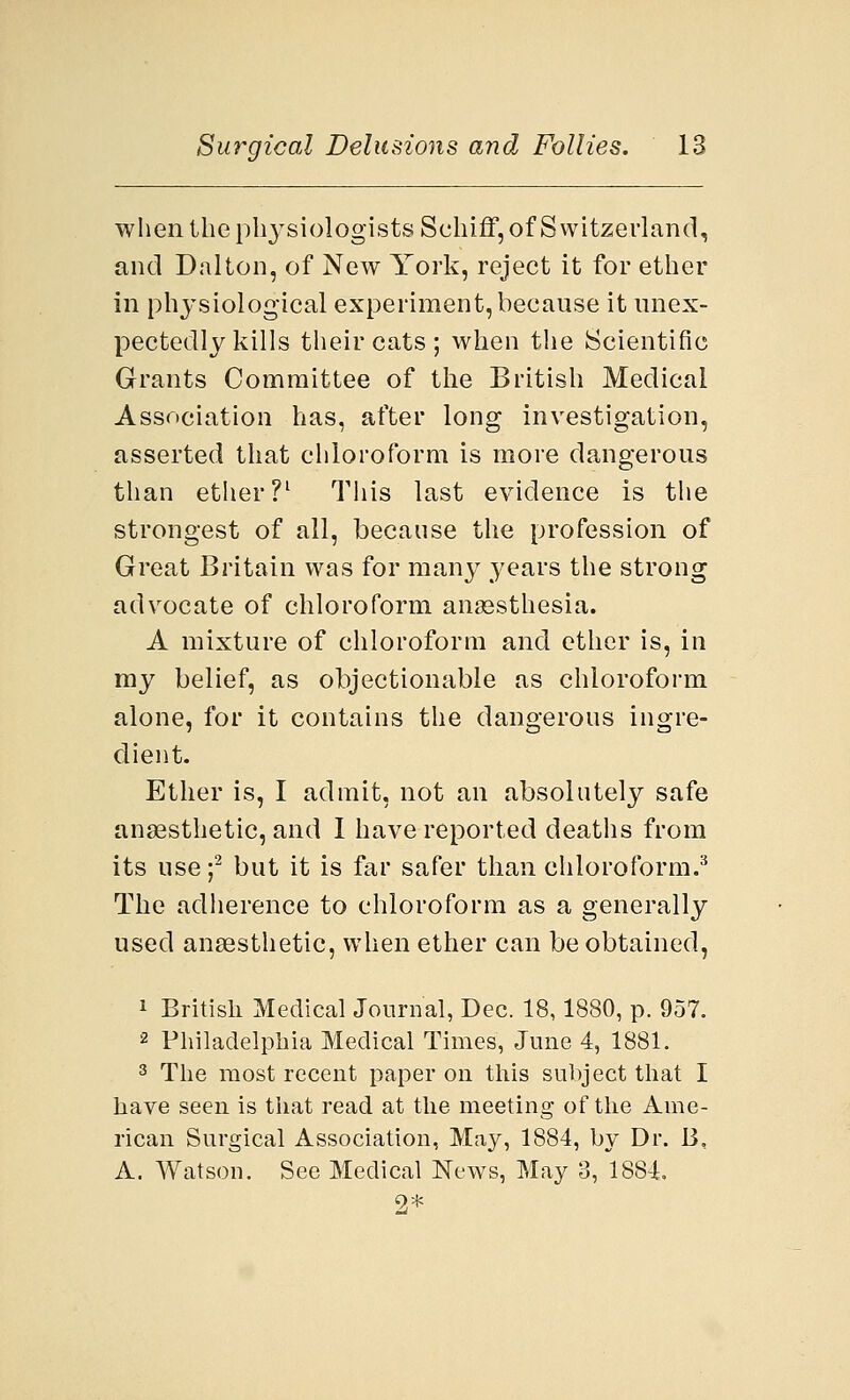 when the physiologists Schiflf, of Switzerland, and Dalton, of New York, reject it for ether in physiological experiment, because it unex- pectedly kills their cats ; when the Scientific Grants Committee of the British Medical Association has, after long investigation, asserted that chloroform is more dangerous than ether?1 This last evidence is the strongest of all, because the profession of Great Britain was for many years the strong advocate of chloroform anaesthesia. A mixture of chloroform and ether is, in my belief, as objectionable as chloroform alone, for it contains the dangerous ingre- dient. Ether is, I admit, not an absolutely safe anaesthetic, and I have reported deaths from its use f but it is far safer than chloroform.3 The adherence to chloroform as a generally used anaesthetic, when ether can be obtained, 1 British Medical Journal, Dec. 18,1880, p. 957. 2 Philadelphia Medical Times, June 4, 1881. 3 The most recent paper on this subject that I have seen is that read at the meeting of the Ame- rican Surgical Association, May, 1884, by Dr. B, A. Watson. See Medical News, May 3, 1884, 9*