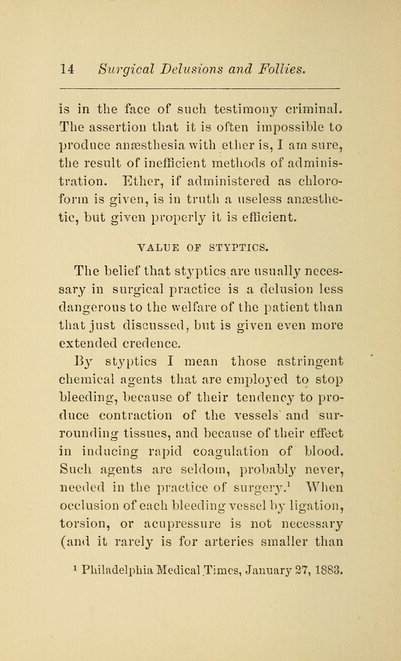 is in the face of such testimony criminal. The assertion that it is often impossible to produce anaesthesia with ether is, I am sure, the result of inefficient methods of adminis- tration. Ether, if administered as chloro- form is given, is in truth a useless anaesthe- tic, but given properly it is efficient. VALUE OE STYPTICS. The belief that styptics are usually neces- sary in surgical practice is a delusion less dangerous to the welfare of the patient than that just discussed, but is given even more extended credence. By styptics I mean those astringent chemical agents that are employed to stop bleeding, because of their tendency to pro- duce contraction of the vessels' and sur- rounding tissues, and because of their effect in inducing rapid coagulation of blood. Such agents are seldom, probably never, needed in the practice of surgery.1 When occlusion of each bleeding vessel b}- ligation, torsion, or acupressure is not necessary (and it rarely is for arteries smaller than 1 Philadelphia Medical Times, January 27, 1883.