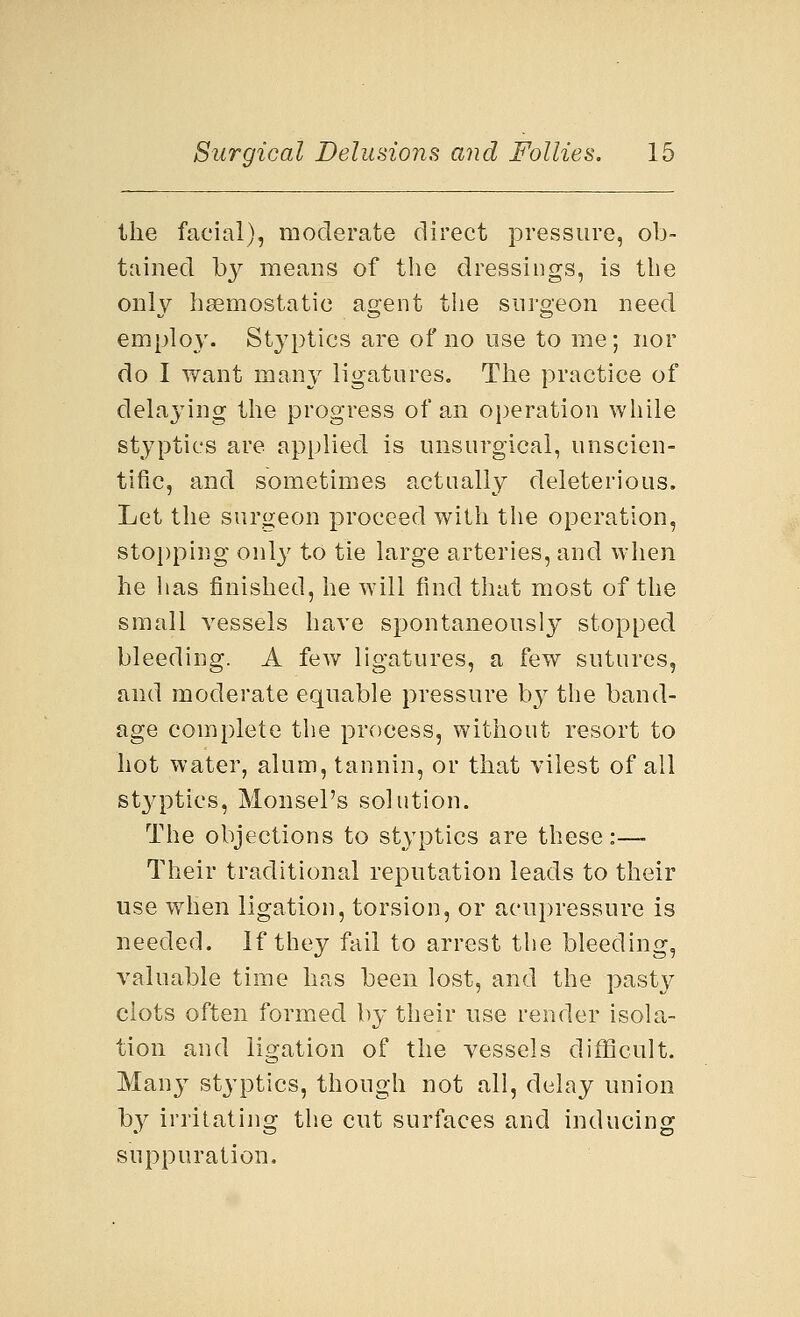the facial), moderate direct pressure, ob- tained by means of the dressings, is the only haemostatic agent the surgeon need employ. Styptics are of no use to me; nor do I want many ligatures. The practice of delaying the progress of an operation while styptics are applied is unsurgical, unscien- tific, and sometimes actually deleterious. Let the surgeon proceed with the operation, stopping only to tie large arteries, and when he lias finished, he will find that most of the small vessels have spontaneously stopped bleeding. A few ligatures, a few sutures, and moderate equable pressure by the band- age complete the process, without resort to hot water, alum, tannin, or that vilest of all styptics, Monsel's solution. The objections to styptics are these:— Their traditional reputation leads to their use when ligation, torsion, or acupressure is needed. If they fail to arrest the bleeding, valuable time has been lost, and the pasty clots often formed by their use render isola- tion and ligation of the vessels difficult. Many styptics, though not all, delay union by irritating the cut surfaces and inducing suppuration.