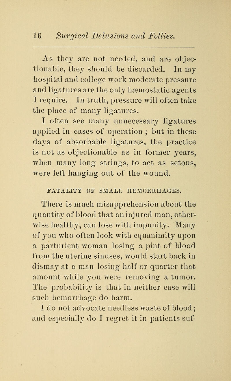 As they are not needed, and are objec- tionable, they should be discarded. In my hospital and college work moderate pressure and ligatures are the only haemostatic agents I require. In truth, pressure will often take the place of many ligatures. I often see many unnecessary ligatures applied in cases of operation ; but in these days of absorbable ligatures, the practice is not as objectionable as in former years, when many long strings, to act as setons, were left hanging out of the wound. FATALITY OF SMALL HEMORRHAGES. There is much misapprehension about the quantity of blood that an injured man, other- wise healthy, can lose with impunity. Many of you who often look with equanimity upon a parturient woman losing a pint of blood from the uterine sinuses, would start back in dismay at a man losing half or quarter that amount while you were removing a tumor. The probabilit}^ is that in neither case will such hemorrhage do harm. I do not advocate needless waste of blood; and especially do I regret it in patients suf-