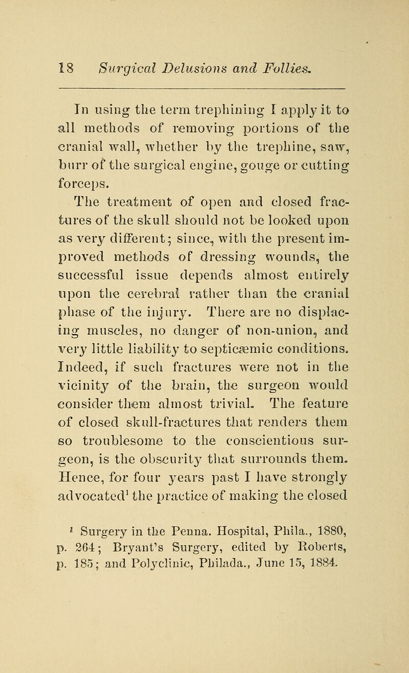 In using the term trephining I apply it to all methods of removing portions of the cranial wall, whether by the trephine, saw, burr of the surgical engine, gouge or cutting forceps. The treatment of open and closed frac- tures of the skull should not be looked upon as very different; since, with the present im- proved methods of dressing wounds, the successful issue depends almost entirely upon the cerebral rather than the cranial phase of the injury. There are no displac- ing muscles, no danger of non-union, and very little liability to septicemic conditions. Indeed, if such fractures were not in the vicinity of the brain, the surgeon would consider them almost trivial. The feature of closed skull-fractures that renders them so troublesome to the conscientious sur- geon, is the obscurity that surrounds them. Hence, for four years past I have strongly advocated1 the practice of making the closed 1 Surgery in the Penna. Hospital, Phila., 1880, p. 264; Bryant's Surgery, edited by Roberts, p. 185; and Polyclinic, Philada., June 15, 1884