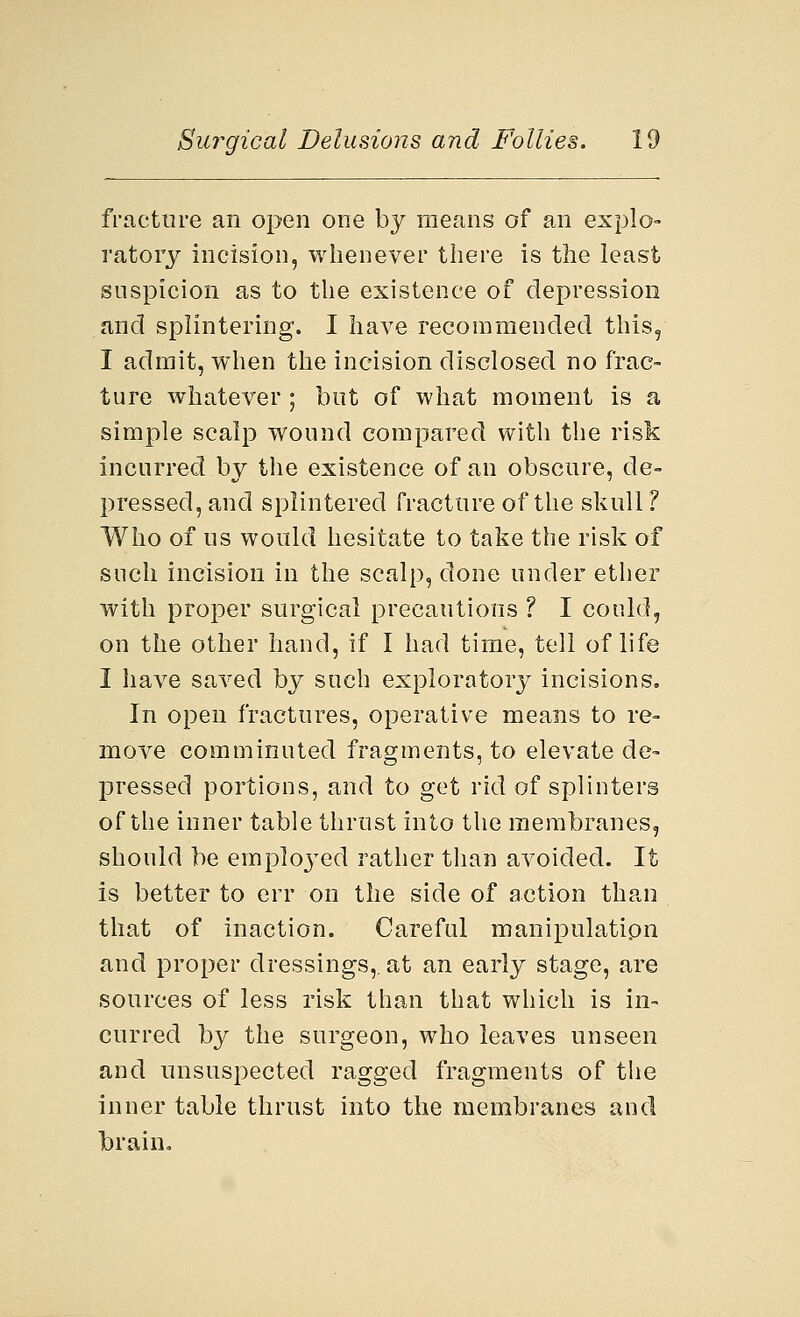 fracture an open one by means of an explo- ratory incision, whenever there is the least suspicion as to the existence of depression and splintering. I have recommended this, I admit, when the incision disclosed no frac- ture whatever ; but of what moment is a simple scalp wound compared with the risk incurred by the existence of an obscure, de- pressed, and splintered fracture of the skull ? Who of us would hesitate to take the risk of such incision in the scalp, done under ether with proper surgical precautions ? I could, on the other hand, if I had time, tell of life I have saved by such exploratory incisions. In open fractures, operative means to re- move comminuted fragments, to elevate de- pressed portions, and to get rid of splinters of the inner table thrust into the membranes, should be employed rather than avoided. It is better to err on the side of action than that of inaction. Careful manipulation and proper dressings,, at an early stage, are sources of less risk than that which is in- curred by the surgeon, who leaves unseen and unsuspected ragged fragments of the inner table thrust into the membranes and brain.