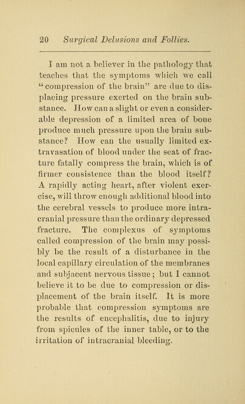 I am not a believer in the pathology that teaches that the symptoms which we call compression of the brain are due to dis- placing pressure exerted on the brain sub- stance. How can a slight or even a consider- able depression of a limited area of bone produce much pressure upon the brain sub- stance? How can the usually limited ex- travasation of blood under the seat of frac- ture fatally compress the brain, which is of firmer consistence than the blood itself? A rapidly acting heart, after violent exer- cise, will throw enough additional blood into the cerebral vessels to produce more intra- cranial pressure than the ordinary depressed fracture. The complexus of symptoms called compression of the brain may possi- bly be the result of a disturbance in the local capillary circulation of the membranes and subjacent nervous tissue ; but I cannot believe it to be due to compression or dis- placement of the brain itself. It is more probable that compression symptoms are the results of encephalitis, due to injury from spicules of the inner table, or to the irritation of intracranial bleeding.