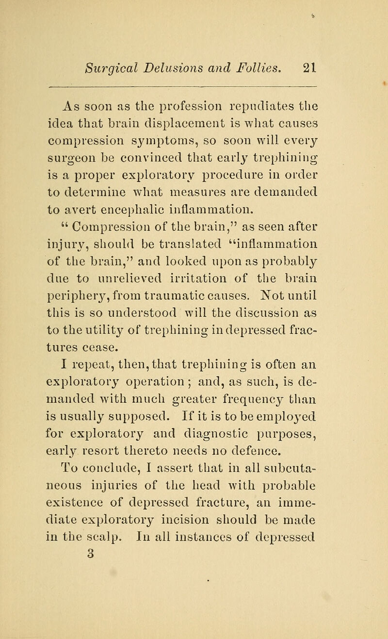 As soon as the profession repudiates the idea that brain displacement is what causes compression symptoms, so soon will every surgeon be convinced that early trephining is a proper exploratory procedure in order to determine what measures are demanded to avert encephalic inflammation.  Compression of the brain, as seen after injury, should be translated inflammation of the brain, and looked upon as probably due to unrelieved irritation of the brain periphery, from traumatic causes. Not until this is so understood will the discussion as to the utility of trephining in depressed frac- tures cease. I repeat, then, that trephining is often an exploratory operation ; and, as such, is de- manded with much greater frequency than is usually supposed. If it is to be employed for exploratory and diagnostic purposes, early resort thereto needs no defence. To conclude, I assert that in all subcuta- neous injuries of the head with probable existence of depressed fracture, an imme- diate exploratory incision should be made in the scalp. In all instances of depressed 3