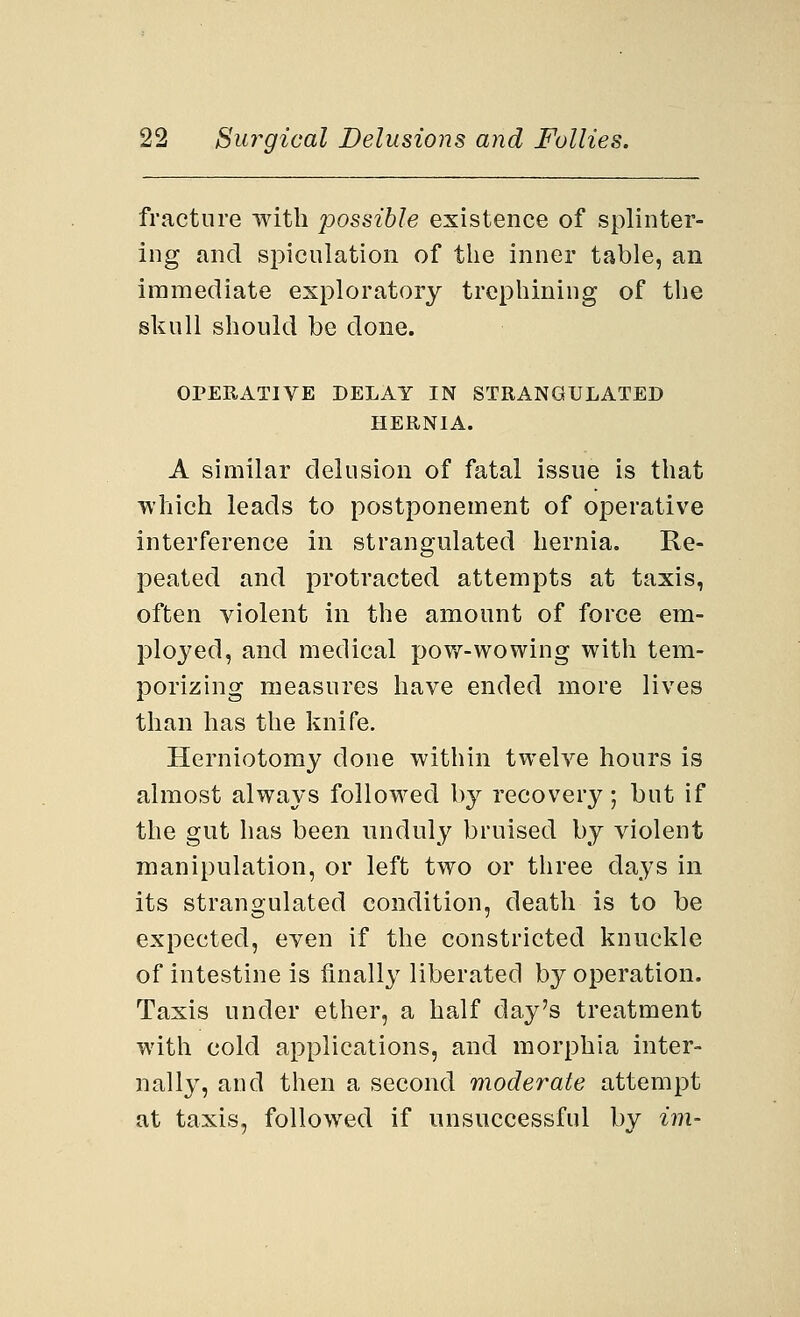 fracture with possible existence of splinter- ing and spiculation of the inner table, an immediate exploratory trephining of the skull should be done. OPERATIVE DELAY IN STRANGULATED HERNIA. A similar delusion of fatal issue is that which leads to postponement of operative interference in strangulated hernia. Re- peated and protracted attempts at taxis, often violent in the amount of force em- ployed, and medical pow-wowing with tem- porizing measures have ended more lives than has the knife. Herniotomy clone within twelve hours is almost always followed by recovery; but if the gut has been unduly bruised by violent manipulation, or left two or three days in its strangulated condition, death is to be expected, even if the constricted knuckle of intestine is finally liberated by operation. Taxis under ether, a half day's treatment with cold applications, and morphia inter- nally, and then a second moderate attempt at taxis, followed if unsuccessful by im-