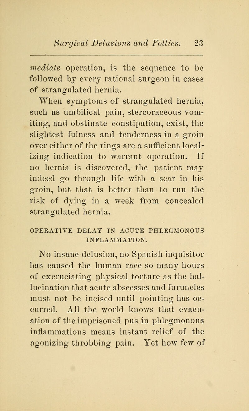 mediate operation, is the sequence to be followed by every rational surgeon in cases of strangulated hernia. When symptoms of strangulated hernia, such as umbilical pain, stercoraceous vom- iting, and obstinate constipation, exist, the slightest fulness and tenderness in a groin over either of the rings are a sufficient local- izing indication to warrant operation. If no hernia is discovered, the patient may indeed go through life with a scar in his groin, but that is better than to run the risk of dying in a week from concealed strangulated hernia. OPERATIVE DELAY IN ACUTE PHLEGMONOUS INFLAMMATION. No insane delusion, no Spanish inquisitor has caused the human race so many hours of excruciating physical torture as the hal- lucination that acute abscesses and furuncles must not be incised until pointing has oc- curred. All the world knows that evacu- ation of the imprisoned pus in phlegmonous inflammations means instant relief of the agonizing throbbing pain. Yet how few of