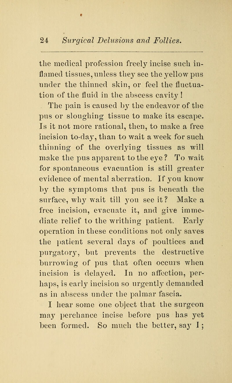 the medical profession freely incise such in- flamed tissues, unless they see the yellow pus under the thinned skin, or feel the fluctua- tion of the fluid in the abscess cavit}^! The pain is caused by the endeavor of the pus or sloughing tissue to make its escape. Is it not more rational, then, to make a free incision to-day, than to wait a week for such thinning of the overlying tissues as will make the pus apparent to the eye ? To wait for spontaneous evacuation is still greater evidence of mental aberration. If you know by the symptoms that pus is beneath the surface, why wait till you see it? Make a free incision, evacuate it, and give imme- diate relief to the writhing patient. Early operation in these conditions not only saves the patient several days of poultices and purgatory, but prevents the destructive burrowing of pus that often occurs when incision is delayed. In no affection, per- haps, is early incision so urgently demanded as in abscess under the palmar fascia. I hear some one object that the surgeon may perchance incise before pus has yet been formed. So much the better, sa}' I;