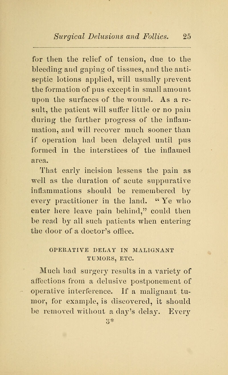 for then the relief of tension, due to the bleeding and gaping of tissues, and the anti- septic lotions applied, will usually prevent the formation of pus except in small amount upon the surfaces of the wound. As a re- sult, the patient will suffer little or no pain during the further progress of the inflam- mation, and will recover much sooner than if operation had been delayed until pus formed in the interstices of the inflamed area. That early incision lessens the pain as well as the duration of acute suppurative inflammations should be remembered by every practitioner in the land.  Ye who enter here leave pain behind, could then be read by all such patients when entering the door of a doctor's office. OPERATIVE DELAY IN MALIGNANT TUMORS, ETC. Much bad surgery results in a variety of affections from a delusive postponement of operative interference. If a malignant tu- mor, for example, is discovered, it should be removed without a da}r's delay. Every