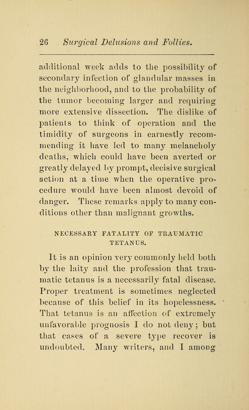 additional week adds to the possibility of secondary infection of glandular masses in the neighborhood, and to the probability of the tumor becoming larger and requiring more extensive dissection. The dislike of patients to think of operation and the timidity of surgeons in earnestly recom- mending it have led to many melancholy deaths, which could have been averted or greatly delayed by prompt, decisive surgical action at a time when the operative pro- cedure would have been almost devoid of danger. These remarks apply to many con- ditions other than malignant growths. NECESSARY FATALITY OF TRAUMATIC TETANUS. It is an opinion very commonly held both by the laity and the profession that trau- matic tetanus is a necessarily fatal disease. Proper treatment is sometimes neglected because of this belief in its hopelessness. That tetanus is an affection of extremely unfavorable prognosis I do not deny; but that cases of a severe type recover is undoubted. Many writers, and I among