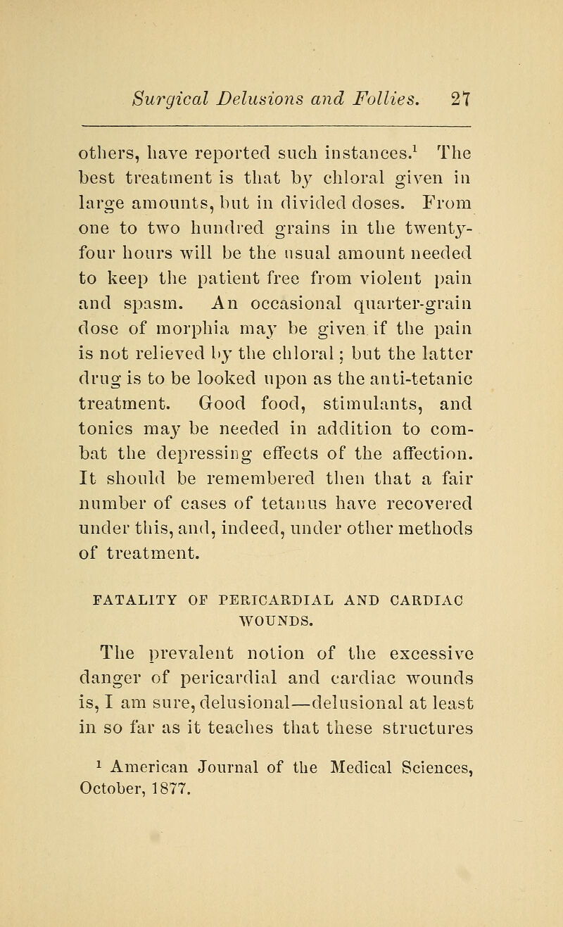 others, have reported such instances.1 The best treatment is that by chloral given in large amounts, but in divided doses. From one to two hundred grains in the twenty- four hours will be the usual amount needed to keep the patient free from violent paiii and spasm. An occasional quarter-grain dose of morphia may be given if the pain is not relieved by the chloral; but the latter drug is to be looked upon as the anti-tetanic treatment. Good food, stimulants, and tonics may be needed in addition to com- bat the depressing effects of the affection. It should be remembered then that a fair number of cases of tetanus have recovered under this, and, indeed, under other methods of treatment. FATALITY OF PERICARDIAL AND CARDIAC WOUNDS. The prevalent notion of the excessive danger of pericardial and cardiac wounds is, I am sure, delusional—delusional at least in so far as it teaches that these structures 1 American Journal of the Medical Sciences, October, 1877.