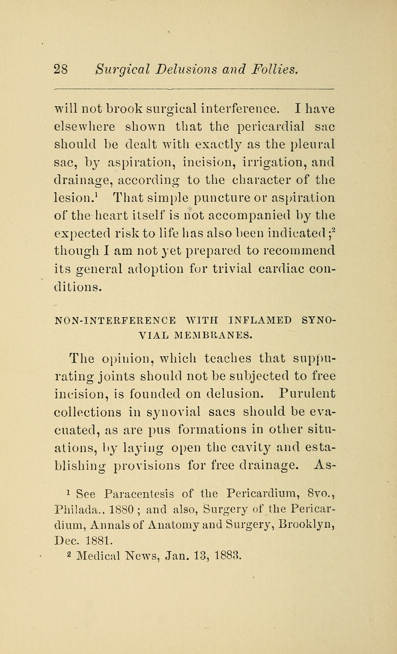 will not brook surgical interference. I have elsewhere shown that the pericardial sac should be dealt with exactly as the pleural sac, by aspiration, incision, irrigation, and drainage, according to the character of the lesion.1 That simple puncture or aspiration of the heart itself is not accompanied by the expected risk to life has also been indicated f though I am not yet prepared to recommend its general adoption for trivial cardiac con- ditions. NON-INTERFERENCE WITH INFLAMED SYNO- VIAL MEMBRANES. The opinion, which teaches that suppu- rating joints should not be subjected to free incision, is founded on delusion. Purulent collections in synovial sacs should be eva- cuated, as are pus formations in other situ- ations, by laying open the cavity and esta- blishing provisions for free drainage. As- 1 See Paracentesis of the Pericardium, 8vo., Philada., 1880 ; and also, Surgery of the Pericar- dium, Annals of Anatomy and Surgery, Brooklyn, Dec. 1881. 2 Medical News, Jan. 13, 1883.