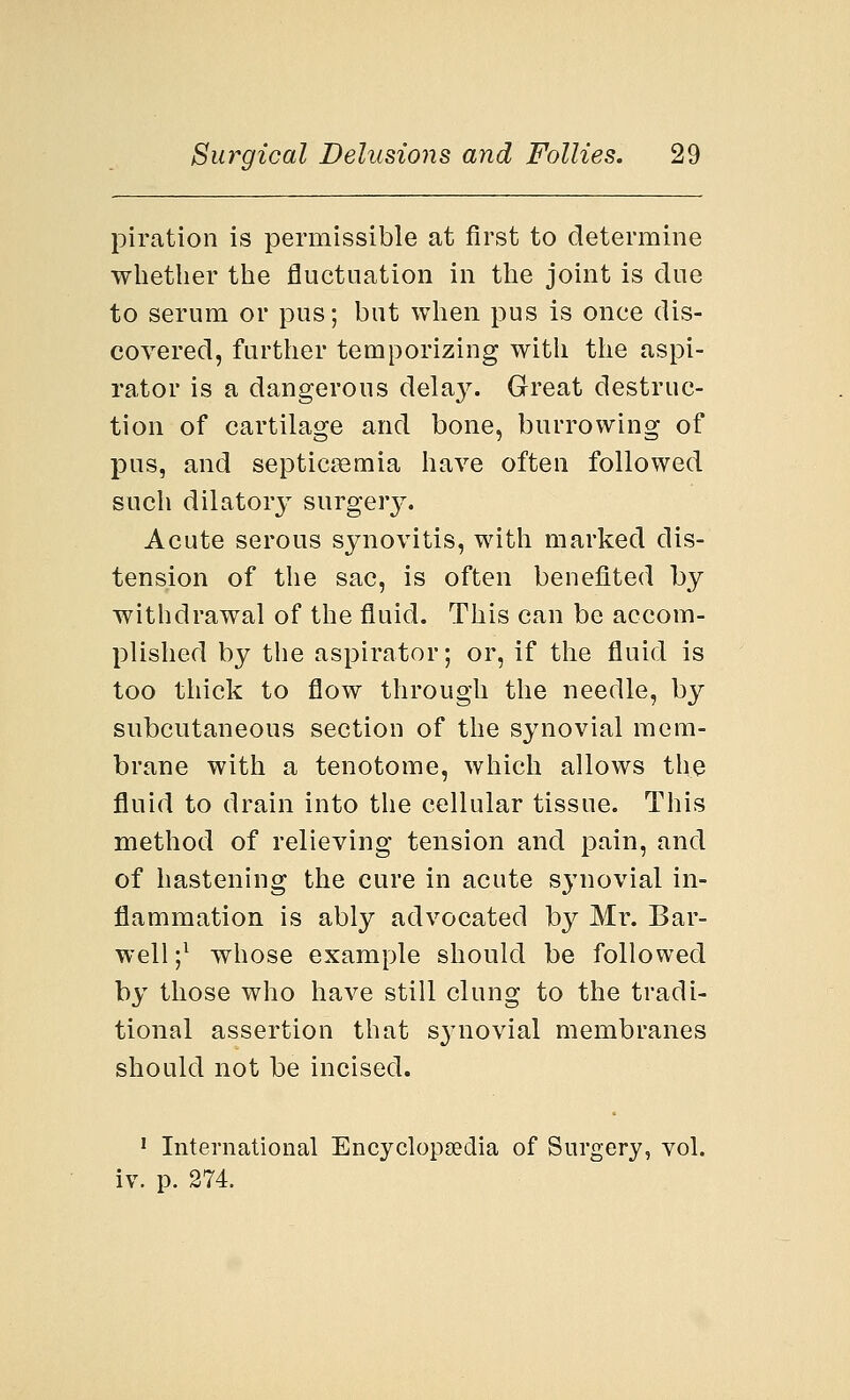 piration is permissible at first to determine whether the fluctuation in the joint is due to serum or pus; but when pus is once dis- covered, further temporizing with the aspi- rator is a dangerous clela}^. Great destruc- tion of cartilage and bone, burrowing of pus, and septicaemia have often followed such dilatory surgery. Acute serous synovitis, with marked dis- tension of the sac, is often benefited by withdrawal of the fluid. This can be accom- plished by the aspirator; or, if the fluid is too thick to flow through the needle, by subcutaneous section of the synovial mem- brane with a tenotome, which allows the fluid to drain into the cellular tissue. This method of relieving tension and pain, and of hastening the cure in acute synovial in- flammation is ably advocated by Mr. Bar- well;1 whose example should be followed by those who have still clung to the tradi- tional assertion that synovial membranes should not be incised. 1 International Encyclopaedia of Surgery, vol. iv. p. 274.