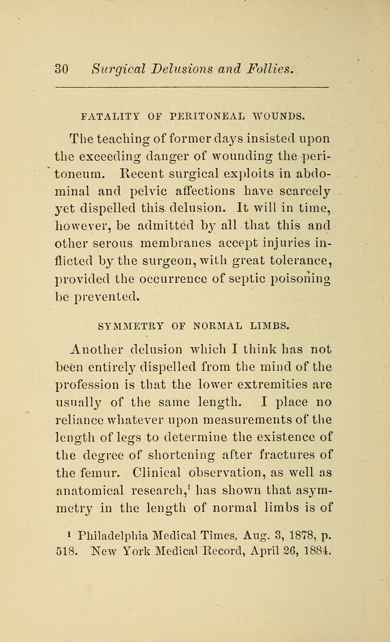 FATALITY OF PERITONEAL WOUNDS. The teaching of former days insisted upon the exceeding danger of wounding the peri- toneum. Recent surgical exploits in abdo- minal and pelvic affections have scarcely yet dispelled this delusion. It will in time, however, be admitted by all that this and other serous membranes accept injuries in- flicted by the surgeon, with great tolerance, provided the occurrence of septic poisoning be prevented, SYMMETRY OF NORMAL LIMBS. Another delusion which I think has not been entirely dispelled from the mind of the profession is that the lower extremities are usually of the same length. I place no reliance whatever upon measurements of the length of legs to determine the existence of the degree of shortening after fractures of the femur. Clinical observation, as well as anatomical research,1 has shown that asym- metry in the length of normal limbs is of » Philadelphia Medical Times, Aug. 3, 1878, p. 518. New York Medical Record, April 26, 1884.