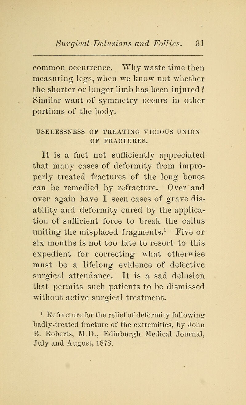 common occurrence. Why waste time then measuring legs, when we know not whether the shorter or longer limb has been injured ? Similar want of symmetry occurs in other portions of the body. USELESSNESS OF TREATING VICIOUS UNION OF FRACTURES. It is a fact not sufficiently appreciated that many cases of deformity from impro- perly treated fractures of the long bones can be remedied by refracture. Over and over again have I seen cases of grave dis- ability and deformity cured by the applica- tion of sufficient force to break the callus uniting the misplaced fragments.1 Five or six months is not too late to resort to this expedient for correcting what otherwise must be a lifelong evidence of defective surgical attendance. It is a sad delusion that permits such patients to be dismissed without active surgical treatment. 1 Refracture for the relief of deformity following badly-treated fracture of the extremities, by John B. Koberts, M.D., Edinburgh Medical Journal, July and August, 1878.