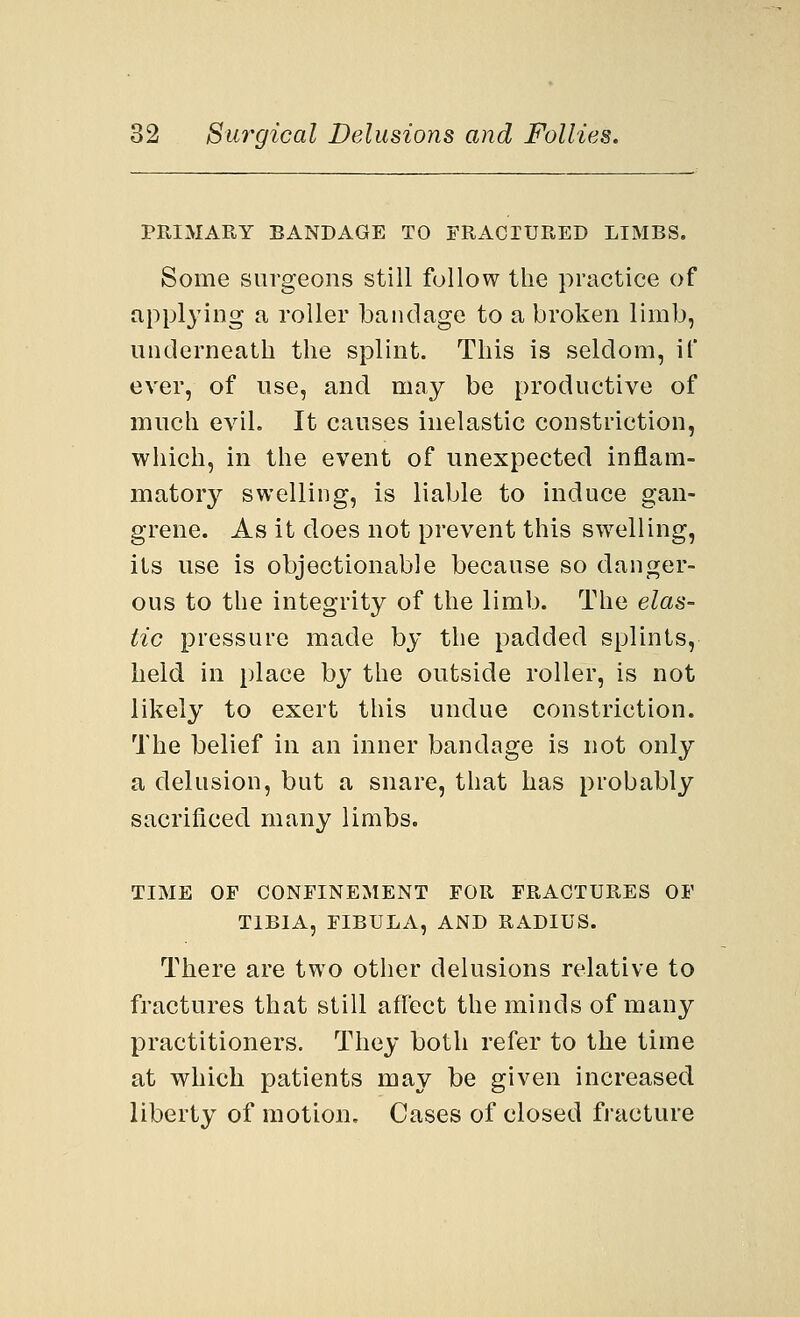 PRIMARY BANDAGE TO FRACTURED LIMBS. Some surgeons still follow the practice of applying a roller bandage to a broken limb, underneath the splint. This is seldom, if ever, of use, and may be productive of much evil. It causes inelastic constriction, which, in the event of unexpected inflam- matory swelling, is liable to induce gan- grene. As it does not prevent this swelling, its use is objectionable because so danger- ous to the integrity of the limb. The elas- tic pressure made by the padded splints, held in place by the outside roller, is not likely to exert this undue constriction. The belief in an inner bandage is not only a delusion, but a snare, that has probably sacrificed many limbs. TIME OF CONFINEMENT FOR FRACTURES OF TIBIA, FIBULA, AND RADIUS. There are two other delusions relative to fractures that still affect the minds of many practitioners. They both refer to the time at which patients may be given increased liberty of motion. Cases of closed fracture