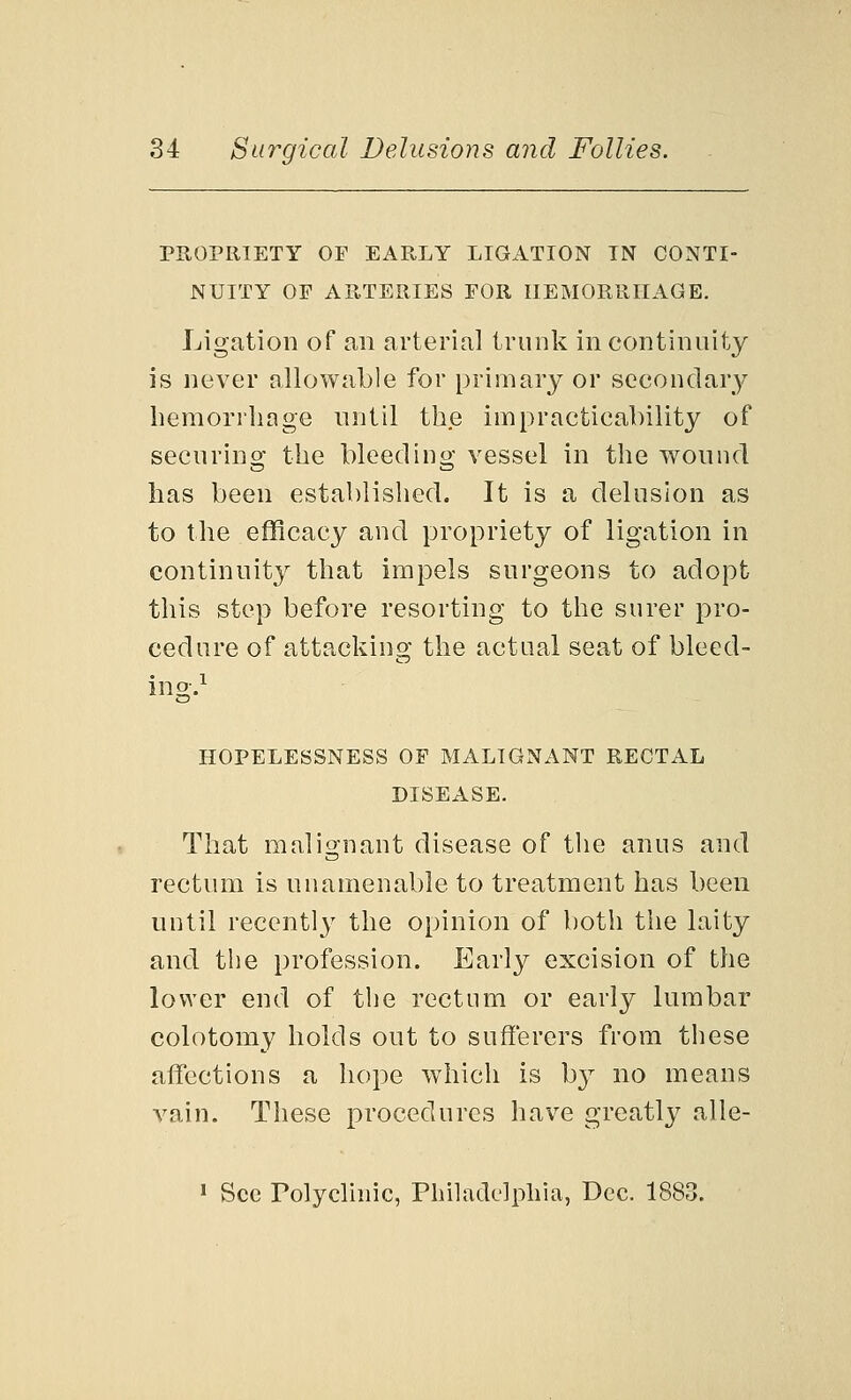 PROPRIETY OF EARLY LIGATION IN CONTI- NUITY OF ARTERIES FOR HEMORRHAGE. Ligation of an arterial trunk in continuity is never allowable for primary or secondary hemorrhage until the impracticability of securing the bleeding vessel in the wound has been established. It is a delusion as to the efficacy and propriety of ligation in continuity that impels surgeons to adopt this step before resorting to the surer pro- cedure of attacking the actual seat of bleed- ing.1 HOPELESSNESS OF MALIGNANT RECTAL DISEASE. That malignant disease of the anus and rectum is unamenable to treatment has been until recently the opinion of both the laity and the profession. Early excision of the lower end of the rectum or early lumbar colotomy holds out to sufferers from these affections a hope which is by no means vain. These procedures have greatly alle- 1 See Polyclinic, Philadelphia, Dec. 1883.