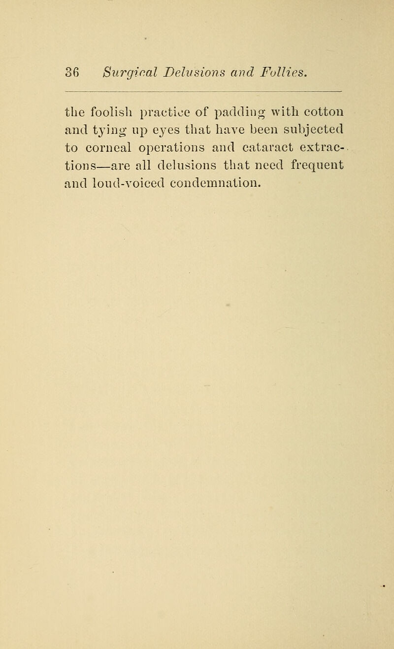 the foolish practice of padding with cotton and tying up eyes that have been subjected to corneal operations and cataract extrac- tions—are all delusions that need frequent and loud-voiced condemnation.