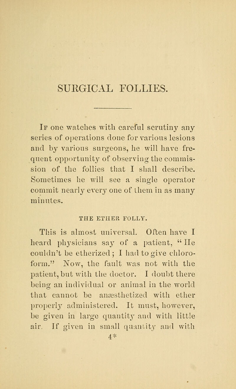 SURGICAL FOLLIES. If one watches with careful scrutiny any series of operations clone for various lesions and by various surgeons, he will have fre- quent opportunity of observing the commis- sion of the follies that I shall describe. Sometimes he will see a single operator commit nearly every one of them in as many minutes. THE ETHER FOLLY. This is almost universal. Often have I heard physicians say of a patient, He couldn't be etherized; I had to give chloro- form. Now, the fault was not with the patient, but with the doctor. I doubt there being an individual or animal in the world that cannot be anaesthetized with ether properly administered. It must, however, be given in large quality and with little air. If given in small quantity and with 4*