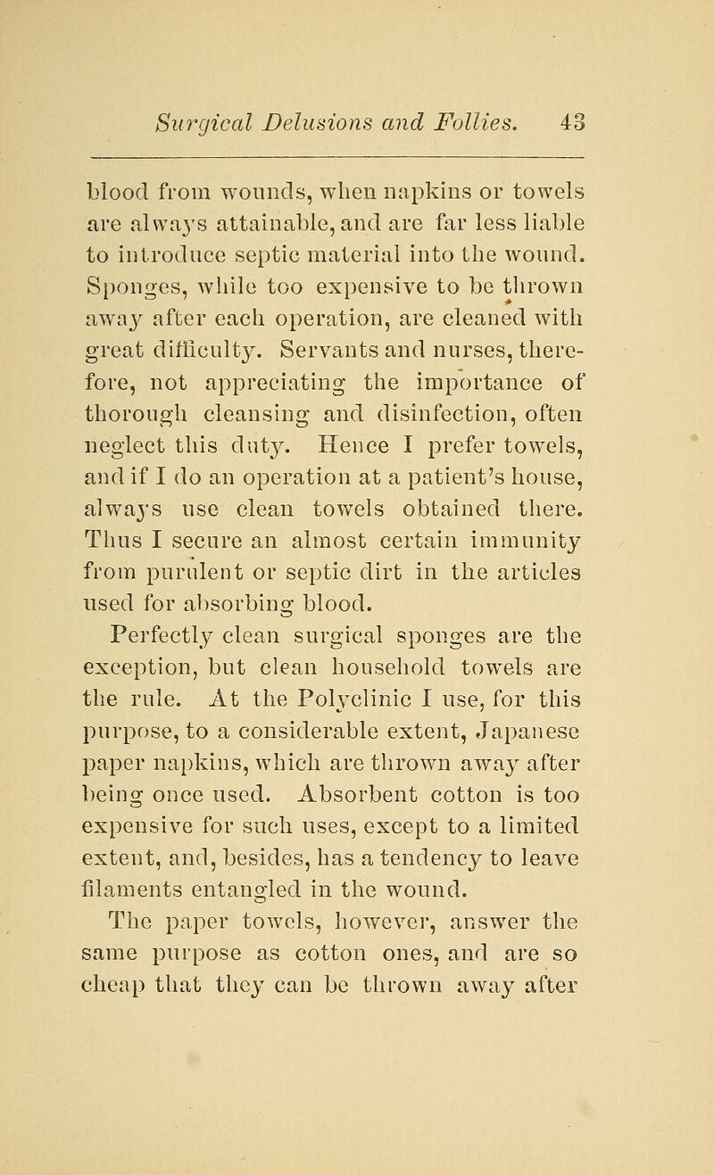 blood from wounds, when napkins or towels are always attainable, and are far less liable to introduce septic material into the wound. Sponges, while too expensive to be thrown away after each operation, are cleaned with great difficulty. Servants and nurses, there- fore, not appreciating the importance of thorough cleansing and disinfection, often neglect this duty. Hence I prefer towTels, and if I do an operation at a patient's house, always use clean towels obtained there. Thus I secure an almost certain immunity from purulent or septic dirt in the articles used for absorbing blood. Perfectly clean surgical sponges are the exception, but clean household towrels are the rule. At the Polyclinic I use, for this purpose, to a considerable extent, Japanese paper napkins, which are thrown away after being once used. Absorbent cotton is too expensive for such uses, except to a limited extent, and, besides, has a tendency to leave filaments entangled in the wound. The paper towels, however, answer the same purpose as cotton ones, and are so cheap that they can be thrown away after