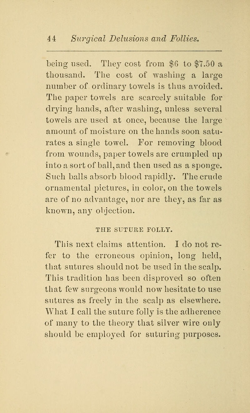being used. They cost from $6 to $7.50 a thousand. The cost of washing a larsje number of ordinary towels is thus avoided. The paper towels are scarcely suitable for drying hands, after washing, unless several towels are used at once, because the large amount of moisture on the hands soon satu- rates a single towel. For removing blood from wounds, paper towels are crumpled up into a sort of ball, and then used as a sponge. Such balls absorb blood rapidly. The crude ornamental pictures, in color, on the towels are of no advantage, nor are they, as far as known, any objection. THE SUTURE FOLLY. This next claims attention. I do not re- fer to the erroneous opinion, long held, that sutures should not be used in the scalp. This tradition has been disproved so often that few surgeons would now hesitate to use sutures as freely in the scalp as elsewhere. What I call the suture folly is the adherence of many to the theory that silver wire only should be employed for suturing purposes.