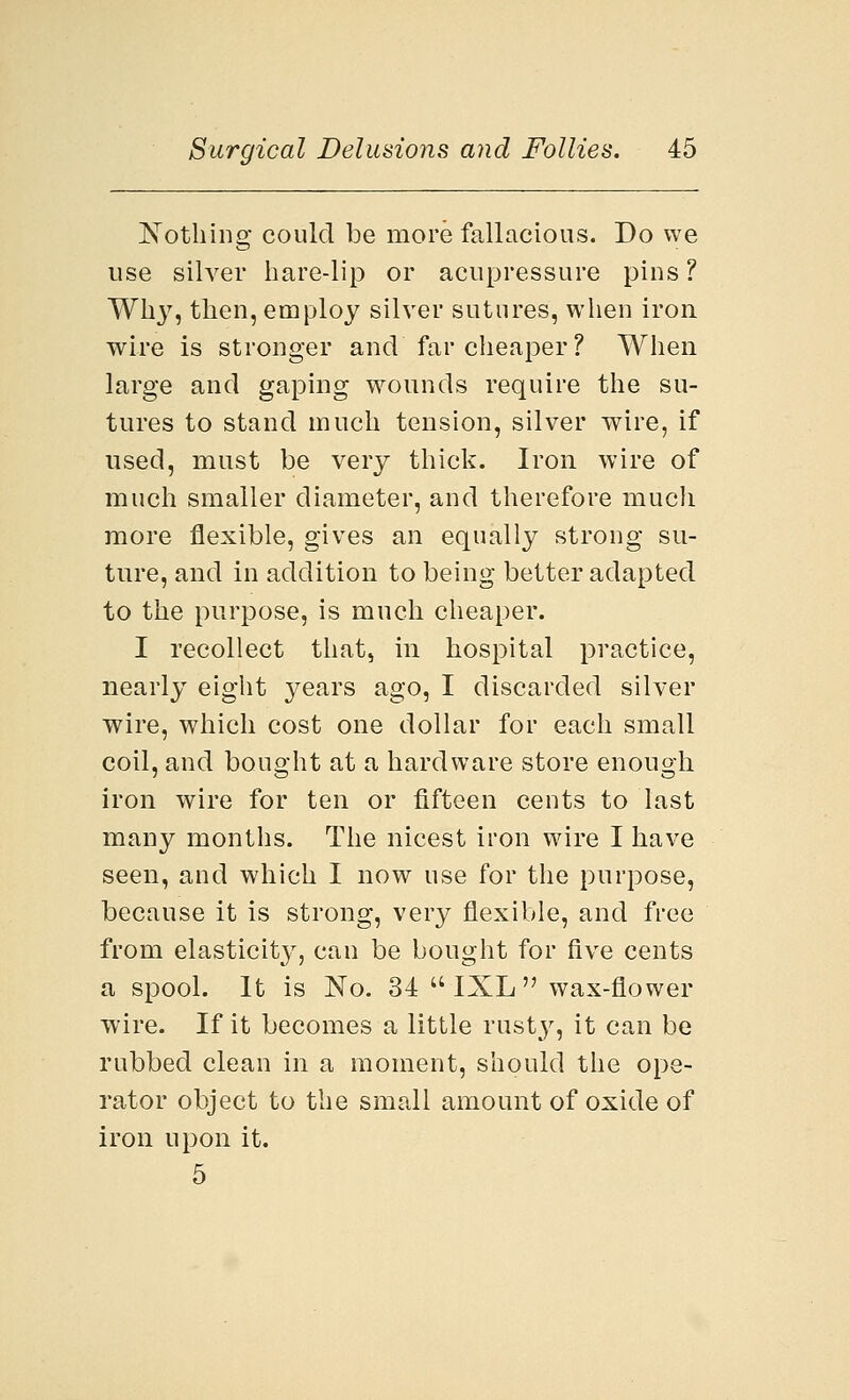 Nothing could be more fallacious. Do we use silver hare-lip or acupressure pins? Wh}r, then, employ silver sutures, when iron wire is stronger and far cheaper ? When large and gaping wounds require the su- tures to stand much tension, silver wire, if used, must be very thick. Iron wire of much smaller diameter, and therefore much more flexible, gives an equally strong su- ture, and in addition to being better adapted to the purpose, is much cheaper. I recollect that, in hospital practice, nearly eight years ago, I discarded silver wire, which cost one dollar for each small coil, and bought at a hardware store enough iron wire for ten or fifteen cents to last many months. The nicest iron wire I have seen, and which I now use for the purpose, because it is strong, very flexible, and free from elasticity, can be bought for five cents a spool. It is No. 34  IXL  wax-flower wire. If it becomes a little rusty, it can be rubbed clean in a moment, should the ope- rator object to the small amount of oxide of iron upon it. 5