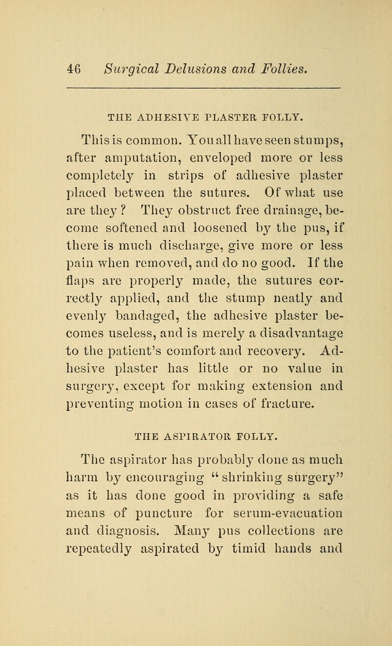 THE ADHESIVE PLASTER FOLLY. This is common. You all have seen stumps, after amputation, enveloped more or less completely in strips of adhesive plaster placed between the sutures. Of what use are they ? They obstruct free drainage, be- come softened and loosened by the pus, if there is much discharge, give more or less pain when removed, and do no good. If the flaps are properly made, the sutures cor- rectly applied, and the stump neatly and evenly bandaged, the adhesive plaster be- comes useless, and is merely a disadvantage to the patient's comfort and recovery. Ad- hesive plaster has little or no value in surgery, except for making extension and preventing motion in cases of fracture. THE ASPIRATOR FOLLY. The aspirator has probably done as much harm by encouraging  shrinking surgery as it has clone good in providing a safe means of puncture for serum-evacuation and diagnosis. Many pus collections are repeatedly aspirated by timid hands and